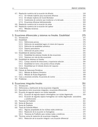 vi ´INDICE GENERAL
4.7. Resoluci´on num´erica de la ecuaci´on de difusi´on . . . . . . . . . . . . . . . . . . . . 249
4.7.1. Un m´etodo expl´ıcito para ecuaciones difusivas . . . . . . . . . . . . . . . . . 250
4.7.2. El m´etodo impl´ıcito de Crank-Nicholson . . . . . . . . . . . . . . . . . . . . 257
4.7.3. Condiciones de contorno que involucran a la derivada . . . . . . . . . . . . . 262
4.7.4. Ecuaciones difusivas bidimensionales . . . . . . . . . . . . . . . . . . . . . . 263
4.8. Resoluci´on num´erica de la ecuaci´on de ondas . . . . . . . . . . . . . . . . . . . . . 264
4.9. Resoluci´on num´erica de la ecuaci´on de Laplace . . . . . . . . . . . . . . . . . . . . 265
4.9.1. M´etodos iterativos . . . . . . . . . . . . . . . . . . . . . . . . . . . . . . . . 266
4.10. Problemas . . . . . . . . . . . . . . . . . . . . . . . . . . . . . . . . . . . . . . . . 269
5. Ecuaciones diferenciales y sistemas no lineales. Estabilidad 275
5.1. Introducci´on . . . . . . . . . . . . . . . . . . . . . . . . . . . . . . . . . . . . . . . 275
5.2. Estabilidad . . . . . . . . . . . . . . . . . . . . . . . . . . . . . . . . . . . . . . . . 276
5.2.1. Deﬁniciones previas . . . . . . . . . . . . . . . . . . . . . . . . . . . . . . . 276
5.2.2. Deﬁnici´on de estabilidad seg´un el criterio de Liapunov . . . . . . . . . . . . 278
5.2.3. Deﬁnici´on de estabilidad asint´otica . . . . . . . . . . . . . . . . . . . . . . . 278
5.2.4. Sistema perturbativo . . . . . . . . . . . . . . . . . . . . . . . . . . . . . . 280
5.2.5. Deﬁnici´on de punto cr´ıtico . . . . . . . . . . . . . . . . . . . . . . . . . . . 281
5.3. Estabilidad de sistemas lineales . . . . . . . . . . . . . . . . . . . . . . . . . . . . . 285
5.3.1. Estabilidad de sistemas lineales de dos ecuaciones . . . . . . . . . . . . . . . 285
5.3.2. Sistemas con m´as de dos ecuaciones . . . . . . . . . . . . . . . . . . . . . . 297
5.4. Estabilidad de sistemas no lineales . . . . . . . . . . . . . . . . . . . . . . . . . . . 298
5.4.1. Campo vectorial de direcciones y trayectorias soluci´on . . . . . . . . . . . . . 298
5.4.2. Estabilidad en torno a los puntos cr´ıticos simples . . . . . . . . . . . . . . . 301
5.4.3. Estabilidad por el m´etodo directo de Liapunov . . . . . . . . . . . . . . . . . 311
5.5. Ciclos l´ımite . . . . . . . . . . . . . . . . . . . . . . . . . . . . . . . . . . . . . . . 317
5.6. C´alculo de Soluciones Peri´odicas . . . . . . . . . . . . . . . . . . . . . . . . . . . . 322
5.6.1. M´etodo de Balance Arm´onico . . . . . . . . . . . . . . . . . . . . . . . . . 323
5.6.2. M´etodo de Krylov-Bogoliubov . . . . . . . . . . . . . . . . . . . . . . . . . 330
5.7. Caos y atractores extra˜nos. Ecuaciones de Lorenz . . . . . . . . . . . . . . . . . . . 336
5.8. Problemas . . . . . . . . . . . . . . . . . . . . . . . . . . . . . . . . . . . . . . . . 345
6. Ecuaciones integrales lineales 351
6.1. Introducci´on . . . . . . . . . . . . . . . . . . . . . . . . . . . . . . . . . . . . . . . 351
6.2. Deﬁniciones y clasiﬁcaci´on de las ecuaciones integrales . . . . . . . . . . . . . . . . 352
6.3. Equivalencia entre ecuaciones integrales y ecuaciones diferenciales . . . . . . . . . . 354
6.4. Ecuaci´on de segunda especie con n´ucleo separable . . . . . . . . . . . . . . . . . . . 357
6.4.1. Ecuaci´on de segunda especie inhomog´enea con n´ucleo degenerado . . . . . . 358
6.4.2. Ecuaci´on de segunda especie homog´enea con n´ucleo degenerado: autovalores
y autofunciones . . . . . . . . . . . . . . . . . . . . . . . . . . . . . . . . . 359
6.5. Teoremas de Fredholm . . . . . . . . . . . . . . . . . . . . . . . . . . . . . . . . . 361
6.6. Series de Neumann . . . . . . . . . . . . . . . . . . . . . . . . . . . . . . . . . . . 364
6.7. Series de Fredholm . . . . . . . . . . . . . . . . . . . . . . . . . . . . . . . . . . . 371
6.8. Teor´ıa de Schmidt-Hilbert . . . . . . . . . . . . . . . . . . . . . . . . . . . . . . . . 374
6.8.1. Algunas propiedades de los n´ucleos reales sim´etricos . . . . . . . . . . . . . . 375
6.8.2. Resoluci´on de la ecuaci´on no homog´enea . . . . . . . . . . . . . . . . . . . . 377
6.8.3. Teoremas de Fredholm para n´ucleos reales y sim´etricos . . . . . . . . . . . . 378
6.9. T´ecnicas varias de resoluci´on de ecuaciones integrales . . . . . . . . . . . . . . . . . 382
6.9.1. Reducci´on de la ecuaci´on integral a una ecuaci´on diferencial . . . . . . . . . 382
 