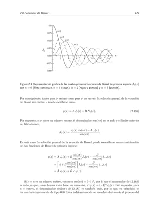 2.8 Funciones de Bessel 129
2 4 6 8 10 12 14
-0.50
-0.25
0.00
0.25
0.50
0.75
1.00
n=3
n=2
n=1
n=0
x
Jn
Figura 2.9: Representaci´on gr´aﬁca de las cuatro primeras funciones de Bessel de primera especie Jn(x)
con n = 0 (l´ınea continua), n = 1 (rayas), n = 2 (rayas y puntos) y n = 3 (puntos).
Por consiguiente, tanto para ν entero como para ν no entero, la soluci´on general de la ecuaci´on
de Bessel con ´ındice ν puede escribirse como
y(x) = A Jν(x) + B Nν(x). (2.186)
Por supuesto, si ν no es un n´umero entero, el denominador sen(νπ) no es nulo y el l´ımite anterior
es, trivialmente,
Nν(x) =
Jν(x) cos(νπ) − J−ν(x)
sen(νπ)
.
En este caso, la soluci´on general de la ecuaci´on de Bessel puede reescribirse como combinaci´on
de dos funciones de Bessel de primera especie:
y(x) = A Jν(x) + B
cos(νπ)
sen(νπ)
Jn(x) −
B
sen(νπ)
J−ν(x)
= A + B
cos(νπ)
sen(νπ)
Jν(x) −
B
sen(νπ)
J−ν(x)
= A Jν(x) + B J−ν(x).
Si ν = n es un n´umero entero, entonces cos(nπ) = (−1)n, por lo que el numerador de (2.185)
es nulo ya que, como hemos visto hace un momento, J−n(x) = (−1)nJn(x). Por supuesto, para
n = entero, el denominador sen(nπ) de (2.185) es tambi´en nulo, por lo que, en principio, se
da una indeterminaci´on de tipo 0/0. Esta indeterminaci´on se resuelve efectuando el proceso del
 