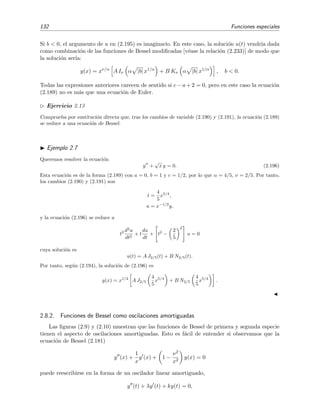132 Funciones especiales
Si b < 0, el argumento de u en (2.195) es imaginario. En este caso, la soluci´on u(t) vendr´ıa dada
como combinaci´on de las funciones de Bessel modiﬁcadas [v´ease la relaci´on (2.233)] de modo que
la soluci´on ser´ıa:
y(x) = xν/α
A Iν α |b| x1/α
+ B Kν α |b| x1/α
, b < 0.
Todas las expresiones anteriores carecen de sentido si c − a + 2 = 0, pero en este caso la ecuaci´on
(2.189) no es m´as que una ecuaci´on de Euler.
Ejercicio 2.13
Comprueba por sustituci´on directa que, tras los cambios de variable (2.190) y (2.191), la ecuaci´on (2.189)
se reduce a una ecuaci´on de Bessel.
Ejemplo 2.7
Queremos resolver la ecuaci´on
y +
√
x y = 0. (2.196)
Esta ecuaci´on es de la forma (2.189) con a = 0, b = 1 y c = 1/2, por lo que α = 4/5, ν = 2/5. Por tanto,
los cambios (2.190) y (2.191) son
t =
4
5
x5/4
,
u = x−1/2
y,
y la ecuaci´on (2.196) se reduce a
t2 d2
u
dt2
+ t
du
dt
+ t2
−
2
5
2
u = 0
cuya soluci´on es
u(t) = A J2/5(t) + B N2/5(t).
Por tanto, seg´un (2.194), la soluci´on de (2.196) es
y(x) = x1/2
A J2/5
4
5
x5/4
+ B N2/5
4
5
x5/4
.
2.8.2. Funciones de Bessel como oscilaciones amortiguadas
Las ﬁguras (2.9) y (2.10) muestran que las funciones de Bessel de primera y segunda especie
tienen el aspecto de oscilaciones amortiguadas. Esto es f´acil de entender si observamos que la
ecuaci´on de Bessel (2.181)
y (x) +
1
x
y (x) + 1 −
ν2
x2
y(x) = 0
puede reescribirse en la forma de un oscilador linear amortiguado,
y (t) + λy (t) + ky(t) = 0,
 