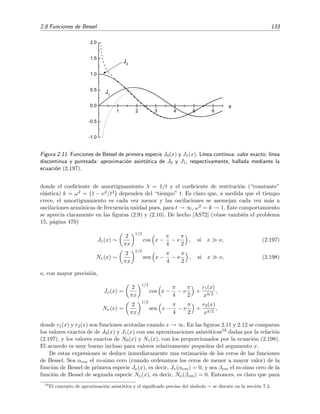 2.8 Funciones de Bessel 133
1 2 3 4 5 6
-1.0
-0.5
0.0
0.5
1.0
1.5
2.0
x
J
1
J
0
Figura 2.11: Funciones de Bessel de primera especie J0(x) y J1(x). L´ınea continua: valor exacto; l´ınea
discontinua y punteada: aproximaci´on asint´otica de J0 y J1, respectivamente, hallada mediante la
ecuaci´on (2.197).
donde el coeﬁciente de amortiguamiento λ = 1/t y el coeﬁciente de restituci´on (“constante”
el´astica) k = ω2 = 1 − ν2/t2 dependen del “tiempo” t. Es claro que, a medida que el tiempo
crece, el amortiguamiento es cada vez menor y las oscilaciones se asemejan cada vez m´as a
oscilaciones arm´onicas de frecuencia unidad pues, para t → ∞, ω2 = k → 1. Este comportamiento
se aprecia claramente en las ﬁguras (2.9) y (2.10). De hecho [AS72] (v´ease tambi´en el problema
15, p´agina 470)
Jν(x) ∼
2
πx
1/2
cos x −
π
4
− ν
π
2
, si x ν, (2.197)
Nν(x) ∼
2
πx
1/2
sen x −
π
4
− ν
π
2
, si x ν, (2.198)
o, con mayor precisi´on,
Jν(x) =
2
πx
1/2
cos x −
π
4
− ν
π
2
+
r1(x)
x3/2
,
Nν(x) =
2
πx
1/2
sen x −
π
4
− ν
π
2
+
r2(x)
x3/2
,
donde r1(x) y r2(x) son funciones acotadas cuando x → ∞. En las ﬁguras 2.11 y 2.12 se comparan
los valores exactos de de J0(x) y J1(x) con sus aproximaciones asint´oticas19 dadas por la relaci´on
(2.197), y los valores exactos de N0(x) y N1(x), con los proporcionados por la ecuaci´on (2.198).
El acuerdo es muy bueno incluso para valores relativamente peque˜nos del argumento x.
De estas expresiones se deduce inmediatamente una estimaci´on de los ceros de las funciones
de Bessel. Sea ανm el m-simo cero (cuando ordenamos los ceros de menor a mayor valor) de la
funci´on de Bessel de primera especie Jν(x), es decir, Jν(ανm) = 0, y sea βνm el m-simo cero de la
funci´on de Bessel de segunda especie Nν(x), es decir, Nν(βνm) = 0. Entonces, es claro que para
19
El concepto de aproximaci´on asint´otica y el signiﬁcado preciso del s´ımbolo ∼ se discute en la secci´on 7.3.
 