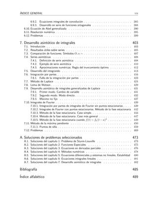 ´INDICE GENERAL vii
6.9.2. Ecuaciones integrales de convoluci´on . . . . . . . . . . . . . . . . . . . . . . 385
6.9.3. Desarrollo en serie de funciones ortogonales . . . . . . . . . . . . . . . . . . 388
6.10. Ecuaci´on de Abel generalizada . . . . . . . . . . . . . . . . . . . . . . . . . . . . . 390
6.11. Resoluci´on num´erica . . . . . . . . . . . . . . . . . . . . . . . . . . . . . . . . . . . 395
6.12. Problemas . . . . . . . . . . . . . . . . . . . . . . . . . . . . . . . . . . . . . . . . 399
7. Desarrollo asint´otico de integrales 403
7.1. Introducci´on . . . . . . . . . . . . . . . . . . . . . . . . . . . . . . . . . . . . . . . 403
7.2. Resultados ´utiles sobre series . . . . . . . . . . . . . . . . . . . . . . . . . . . . . . 405
7.3. Comparaci´on de funciones. S´ımbolos O, o, ∼ . . . . . . . . . . . . . . . . . . . . . . 407
7.4. Series asint´oticas . . . . . . . . . . . . . . . . . . . . . . . . . . . . . . . . . . . . 408
7.4.1. Deﬁnici´on de serie asint´otica . . . . . . . . . . . . . . . . . . . . . . . . . . 408
7.4.2. Ejemplo de serie asint´otica . . . . . . . . . . . . . . . . . . . . . . . . . . . 410
7.4.3. Aproximaciones num´ericas. Regla del truncamiento ´optimo . . . . . . . . . . 412
7.5. Desarrollo del integrando . . . . . . . . . . . . . . . . . . . . . . . . . . . . . . . . 413
7.6. Integraci´on por partes . . . . . . . . . . . . . . . . . . . . . . . . . . . . . . . . . . 416
7.6.1. Fallo de la integraci´on por partes . . . . . . . . . . . . . . . . . . . . . . . . 423
7.7. M´etodo de Laplace . . . . . . . . . . . . . . . . . . . . . . . . . . . . . . . . . . . 424
7.8. Lema de Watson . . . . . . . . . . . . . . . . . . . . . . . . . . . . . . . . . . . . . 429
7.9. Desarrollo asint´otico de integrales generalizadas de Laplace . . . . . . . . . . . . . . 431
7.9.1. Primer modo. Cambio de variable . . . . . . . . . . . . . . . . . . . . . . . 431
7.9.2. Segundo modo. Modo directo . . . . . . . . . . . . . . . . . . . . . . . . . . 432
7.9.3. M´aximo no ﬁjo . . . . . . . . . . . . . . . . . . . . . . . . . . . . . . . . . 437
7.10. Integrales de Fourier . . . . . . . . . . . . . . . . . . . . . . . . . . . . . . . . . . . 439
7.10.1. Integraci´on por partes de integrales de Fourier sin puntos estacionarios . . . . 439
7.10.2. Integrales de Fourier con puntos estacionarios. M´etodo de la fase estacionaria 442
7.10.3. M´etodo de la fase estacionaria. Caso simple. . . . . . . . . . . . . . . . . . . 443
7.10.4. Metodo de la fase estacionaria. Caso m´as general . . . . . . . . . . . . . . . 447
7.10.5. M´etodo de la fase estacionaria cuando f(t) ∼ f0 (t − a)λ . . . . . . . . . . . 449
7.11. M´etodo de la m´axima pendiente . . . . . . . . . . . . . . . . . . . . . . . . . . . . 450
7.11.1. Puntos de silla . . . . . . . . . . . . . . . . . . . . . . . . . . . . . . . . . . 459
7.12. Problemas . . . . . . . . . . . . . . . . . . . . . . . . . . . . . . . . . . . . . . . . 469
A. Soluciones de problemas seleccionados 473
A.1. Soluciones del cap´ıtulo 1: Problema de Sturm-Liouville . . . . . . . . . . . . . . . . 473
A.2. Soluciones del cap´ıtulo 2: Funciones Especiales . . . . . . . . . . . . . . . . . . . . 475
A.3. Soluciones del cap´ıtulo 3: Ecuaciones en derivadas parciales . . . . . . . . . . . . . . 476
A.4. Soluciones del cap´ıtulo 4: M´etodos num´ericos . . . . . . . . . . . . . . . . . . . . . 478
A.5. Soluciones del cap´ıtulo 5: Ecuaciones diferenciales y sistemas no lineales. Estabilidad 480
A.6. Soluciones del cap´ıtulo 6: Ecuaciones integrales lineales . . . . . . . . . . . . . . . . 481
A.7. Soluciones del cap´ıtulo 7: Desarrollo asint´otico de integrales . . . . . . . . . . . . . 482
Bibliograf´ıa 485
´Indice alfab´etico 489
 