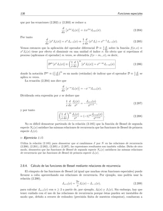 136 Funciones especiales
que por las ecuaciones (2.202) y (2.203) se reduce a
d
dx
x±ν
Jν(x) = ±x±ν
Jν 1(x). (2.204)
Por tanto
d
dx
[xν
Jν(x)] = xν
Jν−1(x) ⇒
1
x
d
dx
(xν
Jν) = xν−1
Jν−1(x). (2.205)
Vemos entonces que la aplicaci´on del operador diferencial D ≡ 1
x
d
dx sobre la funci´on f(ν, x) ≡
xνJν(x) tiene por efecto el disminuir en una unidad el ´ındice ν. Es obvio que si repetimos el
proceso (aplicamos el operador) m veces, se obtendr´ıa f(ν − m, , x), es decir,
Dm
[xν
Jν(x)] ≡
1
x
d
dx
m
[xν
Jν(x)] = xν−m
Jν−m(x) (2.206)
donde la notaci´on Dm ≡ 1
x
d
dx
m
es un modo (est´andar) de indicar que el operador D ≡ 1
x
d
dx se
aplica m veces.
La ecuaci´on (2.204) nos dice que
d
dx
x−ν
Jν(x) = −x−ν
Jν+1(x).
Dividiendo esta expresi´on por x se deduce que
1
x
d
dx
Jν(x)
xν
= −
Jν+1(x)
xν+1
, (2.207)
y por tanto
1
x
d
dx
m
Jν(x)
xν
= (−1)m Jν+m(x)
xν+m
. (2.208)
No es dif´ıcil demostrar partiendo de la relaci´on (2.185) que la funci´on de Bessel de segunda
especie Nν(x) satisface las mismas relaciones de recurrencia que las funciones de Bessel de primera
especie Jν(x).
Ejercicio 2.15
Utiliza la relaci´on (2.185) para demostrar que si cambiamos J por N en las relaciones de recurrencia
(2.200), (2.201), (2.202), (2.205) y (2.207), las expresiones resultantes son tambi´en v´alidas. Dicho de otro
modo, demuestra que las funciones de Bessel de segunda especie Nν(x) satisfacen las mismas relaciones
de recurrencia que las funciones de Bessel de primera especie Jν(x).
2.8.4. C´alculo de las funciones de Bessel mediante relaciones de recurrencia
El c´omputo de las funciones de Bessel (al igual que muchas otras funciones especiales) puede
llevarse a cabo aprovechando sus relaciones de recurrencia. Por ejemplo, uno podr´ıa usar la
relaci´on (2.200),
Jν+1(x) =
2ν
x
Jν(x) − Jν−1(x), (2.209)
para calcular Jn+1(x) con n ≥ 2 a partir de, por ejemplo, J0(x) y J1(x). Sin embargo, hay que
tener cuidado con el uso de las relaciones de recurrencia porque ´estas pueden ser inestables de
modo que, debido a errores de redondeo (precisi´on ﬁnita de nuestros c´omputos), conduzcan a
 