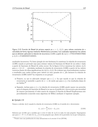2.8 Funciones de Bessel 137
0 5 10 15 20
-25
-20
-15
-10
-5
0
5
Log
10
J
n
(1)
n
Figura 2.13: Funci´on de Bessel de primera especie en x = 1, Jn(1), para valores crecientes de n
calculados de forma rigurosa mediante Mathematica (c´ırculos). Los cuadrados representan los valores
que se obtienen aplicando la relaci´on de recurrencia (2.209) a partir de J0(1) 0 7651976865579666
y J1(1) 0 44005058574493355.
resultados incorrectos. Un buen ejemplo de este fen´omeno lo constituye la relaci´on de recurrencia
(2.209) cuando se pretende usar para estimar valores de funciones de Bessel de un orden ν dado
a partir de funciones de Bessel de orden menor. En la ﬁgura 2.13 se muestran los valores Jn(1)
para n = 0, 1, 2 · · · calculados mediante la relaci´on de recurrencia (2.209) a partir de los valores
correctos (hasta 16 cifras signiﬁcativas) de J0(1) y J1(1). Es evidente que el procedimiento conduce
a resultados muy malos incluso para valores no muy grandes de n. ¿Es entonces la relaci´on de
recurrencia (2.209) in´util? La respuesta es no porque:
Primero, su uso es adecuado siempre que n x. Lo que sucede es que la relaci´on de
recurrencia es inestable a partir de n ∼ x de modo que para n x los resultados dejan de
ser ﬁables.20
Segundo, incluso para n x, la relaci´on de recurrencia (2.209) puede usarse con provecho
para el c´omputo de funciones de Bessel si se usa en el sentido de n decrecientes ¡sin necesidad
de conocer previamente el valor exacto de ninguna (!) funci´on de Bessel! Explicaremos este
procedimiento (conocido como algoritmo de Miller) mediante el siguiente ejemplo.
Ejemplo 2.8
Vamos a calcular J0(1) usando la relaci´on de recurrencia (2.200) en el sentido de n decrecientes:
Jν−1(x) =
2ν
x
Jν(x) − Jν+1(x). (2.210)
Sabemos por (2.188) que a medida que n crece el valor de Jn(1) es cada vez m´as peque˜no. Supongamos
que para n = N +1, el valor de JN+1(1) es tan peque˜no que, dentro de la precisi´on con la que trabajemos,
20
Puede verse una justiﬁcaci´on de estas aﬁrmaciones en la secci´on 5.5 de [PFT93].
 