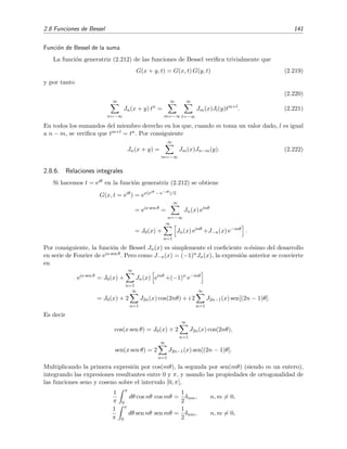 2.8 Funciones de Bessel 141
Funci´on de Bessel de la suma
La funci´on generatriz (2.212) de las funciones de Bessel veriﬁca trivialmente que
G(x + y, t) = G(x, t) G(y, t) (2.219)
y por tanto
(2.220)
∞
n=−∞
Jn(x + y) tn
=
∞
m=−∞
∞
l=−∞
Jm(x)Jl(y)tm+l
. (2.221)
En todos los sumandos del miembro derecho en los que, cuando m toma un valor dado, l es igual
a n − m, se veriﬁca que tm+l = tn. Por consiguiente
Jn(x + y) =
∞
m=−∞
Jm(x)Jn−m(y). (2.222)
2.8.6. Relaciones integrales
Si hacemos t = eiθ en la funci´on generatriz (2.212) se obtiene
G(x, t = eiθ
) = ex(eiθ − e−iθ)/2
= eix sen θ
=
∞
n=−∞
Jn(x) einθ
= J0(x) +
∞
n=1
Jn(x) einθ
+J−n(x) e−inθ
.
Por consiguiente, la funci´on de Bessel Jn(x) es simplemente el coeﬁciente n-´esimo del desarrollo
en serie de Fourier de eix sen θ. Pero como J−n(x) = (−1)nJn(x), la expresi´on anterior se convierte
en
eix sen θ
= J0(x) +
∞
n=1
Jn(x) einθ
+(−1)n
e−inθ
= J0(x) + 2
∞
n=1
J2n(x) cos(2nθ) + i 2
∞
n=1
J2n−1(x) sen[(2n − 1)θ].
Es decir
cos(x sen θ) = J0(x) + 2
∞
n=1
J2n(x) cos(2nθ),
sen(x sen θ) = 2
∞
n=1
J2n−1(x) sen[(2n − 1)θ].
Multiplicando la primera expresi´on por cos(mθ), la segunda por sen(mθ) (siendo m un entero),
integrando las expresiones resultantes entre 0 y π, y usando las propiedades de ortogonalidad de
las funciones seno y coseno sobre el intervalo [0, π],
1
π
π
0
dθ cos nθ cos mθ =
1
2
δnm, n, m = 0,
1
π
π
0
dθ sen nθ sen mθ =
1
2
δnm, n, m = 0,
 