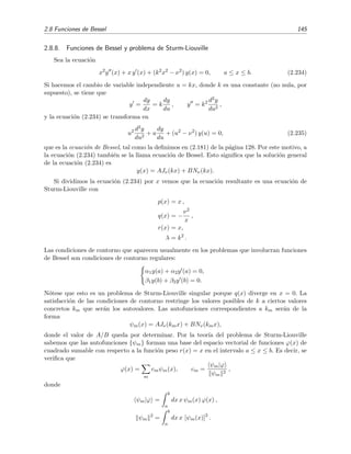 2.8 Funciones de Bessel 145
2.8.8. Funciones de Bessel y problema de Sturm-Liouville
Sea la ecuaci´on
x2
y (x) + x y (x) + (k2
x2
− ν2
) y(x) = 0, a ≤ x ≤ b. (2.234)
Si hacemos el cambio de variable independiente u = kx, donde k es una constante (no nula, por
supuesto), se tiene que
y =
dy
dx
= k
dy
du
, y = k2 d2y
du2
,
y la ecuaci´on (2.234) se transforma en
u2 d2y
du2
+ u
dy
du
+ (u2
− ν2
) y(u) = 0, (2.235)
que es la ecuaci´on de Bessel, tal como la deﬁnimos en (2.181) de la p´agina 128. Por este motivo, a
la ecuaci´on (2.234) tambi´en se la llama ecuaci´on de Bessel. Esto signiﬁca que la soluci´on general
de la ecuaci´on (2.234) es
y(x) = AJν(kx) + BNν(kx).
Si dividimos la ecuaci´on (2.234) por x vemos que la ecuaci´on resultante es una ecuaci´on de
Sturm-Liouville con
p(x) = x ,
q(x) = −
ν2
x
,
r(x) = x,
λ = k2
.
Las condiciones de contorno que aparecen usualmente en los problemas que involucran funciones
de Bessel son condiciones de contorno regulares:
α1y(a) + α2y (a) = 0,
β1y(b) + β2y (b) = 0.
N´otese que esto es un problema de Sturm-Liouville singular porque q(x) diverge en x = 0. La
satisfacci´on de las condiciones de contorno restringe los valores posibles de k a ciertos valores
concretos km que ser´an los autovalores. Las autofunciones correspondientes a km ser´an de la
forma
ψm(x) = AJν(kmx) + BNν(kmx),
donde el valor de A/B queda por determinar. Por la teor´ıa del problema de Sturm-Liouville
sabemos que las autofunciones {ψm} forman una base del espacio vectorial de funciones ϕ(x) de
cuadrado sumable con respecto a la funci´on peso r(x) = x en el intervalo a ≤ x ≤ b. Es decir, se
veriﬁca que
ϕ(x) =
m
cmψm(x), cm =
ψm|ϕ
ψm
2
,
donde
ψm|ϕ =
b
a
dx x ψm(x) ϕ(x) ,
ψm
2
=
b
a
dx x [ψm(x)]2
.
 