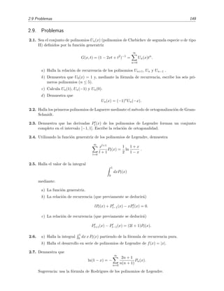 2.9 Problemas 149
2.9. Problemas
2.1. Sea el conjunto de polinomios Un(x) (polinomios de Chebichev de segunda especie o de tipo
II) deﬁnidos por la funci´on generatriz
G(x, t) = (1 − 2xt + t2
)−1
=
∞
n=0
Un(x)tn
.
a) Halla la relaci´on de recurrencia de los polinomios Un+1, Un y Un−1 .
b) Demuestra que U0(x) = 1 y, mediante la f´ormula de recurrencia, escribe los seis pri-
meros polinomios (n ≤ 5).
c) Calcula Un(1), Un(−1) y Un(0).
d) Demuestra que
Un(x) = (−1)n
Un(−x).
2.2. Halla los primeros polinomios de Laguerre mediante el m´etodo de ortogonalizaci´on de Gram-
Schmidt.
2.3. Demuestra que las derivadas Pl (x) de los polinomios de Legendre forman un conjunto
completo en el intervalo [−1, 1]. Escribe la relaci´on de ortogonalidad.
2.4. Utilizando la funci´on generatriz de los polinomios de Legendre, demuestra
∞
l=0
xl+1
l + 1
Pl(x) =
1
2
ln
1 + x
1 − x
.
2.5. Halla el valor de la integral
1
0
dxPl(x)
mediante:
a) La funci´on generatriz.
b) La relaci´on de recurrencia (que previamente se deducir´a)
lPl(x) + Pl−1(x) − xPl (x) = 0.
c) La relaci´on de recurrencia (que previamente se deducir´a)
Pl+1(x) − Pl−1(x) = (2l + 1)Pl(x).
2.6. a) Halla la integral
1
0 dx x Pl(x) partiendo de la f´ormula de recurrencia pura.
b) Halla el desarrollo en serie de polinomios de Legendre de f(x) = |x|.
2.7. Demuestra que
ln(1 − x) = −
∞
n=0
2n + 1
n(n + 1)
Pn(x).
Sugerencia: usa la f´ormula de Rodrigues de los polinomios de Legendre.
 