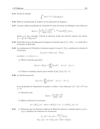 2.9 Problemas 151
2.15. Eval´ua la integral
∞
0
dx xα+1
e−x
Lα
n(x)Lα
m(x) .
2.16. Halla la transformada de Laplace de los polinomios de Laguerre.
2.17. La parte radial normalizada de la funci´on de onda del ´atomo de hidr´ogeno viene dada por
Rnl(r) = α3 (n − l − 1)!
2n(n + l)!
1/2
e−αr/2
(αr)l
L2l+1
n−l−1(αr) ,
donde α es una constante. Calcula la distancia media del electr´on respecto del n´ucleo:
r =
∞
0 dr r3 [Rnl(αr)]2
.
2.18. Desarrolla en serie de polinomios de Laguerre la funci´on salto f(x) = H(x − a), siendo H(x)
la funci´on de Heaviside.
2.19. Los polinomios de Chebychev de primera especie (o tipo I), Tn(x), satisfacen la relaci´on de
recurrencia
Tn+2(x) = 2xTn+1(x) − Tn(x),
con T0(x) = 1 y T1(x) = x.
a) Obt´en la funci´on generatriz
G(x, t) = T0(x) + 2
∞
n=1
Tn(x)tn
, |x| ≤ 1, |t| < 1.
b) Utiliza el resultado anterior para calcular Tn(0), Tn(1), Tn(−1).
2.20. La funci´on generatriz
Gν(x, t) =
∞
n=0
Cν
n(x)tn
, |x| ≤ 1, |t| < 1,
de los polinomios de Gegenbauer de grado n y orden ν viene dada por 1/(1−2xt+t2)ν con
ν > 0.
a) Demuestra que
Cν
n(1) =
(n + 2ν − 1)!
n!(2ν − 1)!
.
b) Halla la relaci´on de recurrencia
(n + 1)Cν
n+1(x) − 2x(n + ν)Cν
n(x) + (n − 1 + 2ν)Cν
n−1(x) = 0.
2.21. a) Demuestra que las funciones esf´ericas de Bessel de primera y segunda especie, jn(x) y
nn(x), satisfacen las relaciones de recurrencia
fn−1(x) + fn+1(x) =
2n + 1
x
fn(x),
nfn−1(x) − (n + 1)fn+1(x) = (2n + 1)fn(x).
 