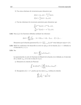 152 Funciones especiales
b) Usa estas relaciones de recurrencia para demostrar que
fn(x) = fn−1(x) −
n + 1
x
fn(x),
fn(x) =
n
x
fn(x) − fn+1(x).
c) Usa las relaciones de recurrencia anteriores para demostrar que
d
dx
[xn+1
fn(x)] = xn+1
fn−1(x),
d
dx
[x−n
fn(x)] = −x−n
fn+1(x).
2.22. Sean fn(x) las funciones deﬁnidas mediante las relaciones
f0(x) =
∞
r=0
xr
(r!)2
, (n + 1)fn+1 = xfn − fn+2 , fn = fn−1 .
Demuestra que la funci´on generatriz G(x, t) = ∞
n=−∞ fn(x)tn viene dada por exp(xt+1/t).
2.23. Halla los coeﬁcientes del desarrollo en serie de J0(kmx) de la funci´on f(x) = 1 deﬁnida en
el intervalo 0 ≤ x ≤ a.
2.24. Sea
f(x) =
∞
m=1
cmJn (αnmx) ,
la representaci´on en serie de funciones de Bessel de la funci´on f(x) deﬁnida en el intervalo
[0, 1], donde αnm es la ra´ız m-sima de Jn(x).
a) Demuestra la relaci´on de Parseval
1
0
dx x[f(x)]2
=
1
2
∞
m=1
c2
m [Jn+1 (αnm)]2
.
b) Escogiendo f(x) = xn, prueba que las ra´ıces αnm veriﬁcan la relaci´on
∞
m=1
1
α2
nm
=
1
4(n + 1)
.
 