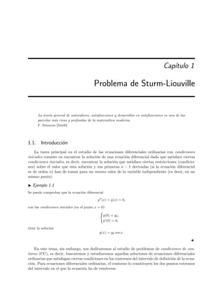 Cap´ıtulo 1
Problema de Sturm-Liouville
La teor´ıa general de autovalores, autofunciones y desarrollos en autofunciones es una de las
parcelas m´as ricas y profundas de la matem´atica moderna.
F. Simmons [Sim93]
1.1. Introducci´on
La tarea principal en el estudio de las ecuaciones diferenciales ordinarias con condiciones
iniciales consiste en encontrar la soluci´on de una ecuaci´on diferencial dada que satisface ciertas
condiciones iniciales, es decir, encontrar la soluci´on que satisface ciertas restricciones (condicio-
nes) sobre el valor que esta soluci´on y sus primeras n − 1 derivadas (si la ecuaci´on diferencial
es de orden n) han de tomar para un mismo valor de la variable independiente (es decir, en un
mismo punto).
Ejemplo 1.1
Se puede comprobar que la ecuaci´on diferencial
y (x) + y(x) = 0,
con las condiciones iniciales (en el punto x = 0)
y(0) = y0,
y (0) = 0,
tiene la soluci´on
y(x) = y0 cos x.
En este tema, sin embargo, nos dedicaremos al estudio de problemas de condiciones de con-
torno (CC), es decir, buscaremos y estudiaremos aquellas soluciones de ecuaciones diferenciales
ordinarias que satisfagan ciertas condiciones en los contornos del intervalo de deﬁnici´on de la ecua-
ci´on. Para ecuaciones diferenciales ordinarias, el contorno lo constituyen los dos puntos extremos
del intervalo en el que la ecuaci´on ha de resolverse.
 