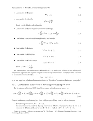 3.2 Ecuaciones en derivadas parciales de segundo orden 155
La ecuaci´on de Laplace
2
u = 0. (3.3)
La ecuaci´on de difusi´on
2
u =
1
k
∂u
∂t
, (3.4)
donde k es la difusividad del medio.
La ecuaci´on de Schr¨odinger dependiente del tiempo
−
2
2m
2
ψ + V (r)ψ = i
∂
∂t
ψ. (3.5)
La ecuaci´on de Schr¨odinger independiente del tiempo
−
2
2m
2
ψ + V (r)ψ = Eψ. (3.6)
La ecuaci´on de Poisson
2
u = f(x, y, z). (3.7)
La ecuaci´on de Helmholtz
2
u + λu = 0. (3.8)
La ecuaci´on de Klein-Gordon
u + λ2
u = 0 (3.9)
donde ≡ 2 −
1
c2
∂
∂t2
.
En este cap´ıtulo s´olo estudiaremos EDP lineales. Las ecuaciones no lineales son mucho m´as
complicadas y pueden dar lugar a comportamientos muy interesantes. Un ejemplo bien conocido
es la ecuaci´on de seno-Gordon
uxx − utt = sen u
en la que aparecen soluciones llamadas solitones y “breathers” con propiedades muy especiales.1
3.2.1. Clasiﬁcaci´on de las ecuaciones en derivadas parciales de segundo orden
La forma general de una EDP lineal de segundo orden (y dos variables) es:
A(x, y)
∂2u
∂x2
+ B(x, y)
∂2u
∂x∂y
+ C(x, y)
∂2u
∂y2
+ D(x, y)
∂u
∂x
+ E(x, y)
∂u
∂y
+ F(x, y)u = G(x, y).
(3.10)
Estas ecuaciones se clasiﬁcan en tres tipos b´asicos que exhiben caracter´ısticas comunes:
1. Ecuaciones parab´olicas: B2 − 4AC = 0.
Son ecuaciones que describen ﬂujos y procesos de difusi´on. Un ejemplo claro de ello es la
ecuaci´on de difusi´on (3.4), en la que A = 1, E = −1/k, B = C = D = F = G = 0.
1
V´ease, por ejemplo, “ Solitons: An Introduction” de P. G. Drazin y R. S. Johnson (Cambridge University Press,
Cambridge, England, 1988).
 