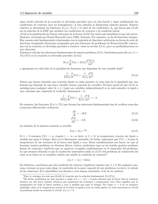 3.3 Separaci´on de variables 159
sigue siendo soluci´on de la ecuaci´on en derivadas parciales (por ser ´esta lineal) y sigue satisfaciendo las
condiciones de contorno (por ser homog´eneas). A esta soluci´on la llamaremos soluci´on general. Nuestro
objetivo es determinar las funciones Xn(x), Tn(t) y el valor de los coeﬁcientes An que hacen que (3.13)
sea la soluci´on de la EDP que satisface las condiciones de contorno y la condici´on inicial.
¿Cu´al es la justiﬁcaci´on de buscar soluciones de la forma (3.13)? La raz´on m´as inmediata es que este proce-
dimiento, inventado por Daniel Bernoulli (circa 1700), funciona. Por supuesto, no ha de funcionar siempre.
Hay razones m´as fundamentales relacionadas con la expresi´on de funciones arbitrarias en forma de serie de
funciones ortogonales (funciones ortogonales que son soluciones de problemas de Sturm-Liouville conecta-
dos con la ecuaci´on en derivadas parciales a resolver; v´ease la secci´on 3.5.4), pero no profundizaremos en
esta direcci´on.
Pasemos a calcular las soluciones fundamentales de nuestro problema (3.11). Sustituimos para ello u(x, t) =
X(x)T(t) en la ecuaci´on en derivadas parciales (3.11a),
X(x)
d
dt
T(t) = kT(t)
d2
X(x)
dx2
y agrupamos en cada lado de la igualdad las funciones que dependan de una variable dada5
1
kT(t)
d
dt
T(t) =
1
X(x)
d2
X
dx2
. (3.14)
N´otese que hemos obtenido una ecuaci´on donde en cada miembro (a cada lado de la igualdad) hay una
funci´on que depende de una ´unica variable: hemos separado las variables. El ´unico modo de que (3.14) se
satisfaga para cualquier valor de x y t (¡que son variables independientes!) es si cada miembro es igual a
una constante que, siguiendo la tradici´on, llamaremos −λ:
1
kT(t)
d
dt
T(t) =
1
X(x)
d2
X
dx2
= −λ.
En resumen, las funciones X(x) y T(t) que forman las soluciones fundamentales han de veriﬁcar estas dos
ecuaciones diferenciales ordinarias:
dT
dt
= −λkT, (3.15)
d2
X
dx2
= −λX. (3.16)
La soluci´on de la primera ecuaci´on es sencilla:
T(t) = T0 e−λkt
. (3.17)
Si λ < 0 entonces T(t) → ∞ cuando t → ∞, es decir, si λ < 0, la temperatura crecer´ıa sin l´ımite a
medida que pasa el tiempo. Esto no es f´ısicamente razonable; de hecho, esperamos que T(t) → 0 pues la
temperatura de los extremos de la barra est´a ﬁjada a cero. Estas consideraciones nos hacen ver que al
formular nuestro problema en t´erminos f´ısicos, existen condiciones (que en un sentido gen´erico pod´emos
llamar de contorno) impl´ıcitas que no aparecen recogidas expl´ıcitamente en el enunciado del problema.
Lo que estamos diciendo es que la traducci´on matem´atica dada en (3.11) del problema de conducci´on del
calor en la barra no es completa: habr´ıa que a˜nadir la condici´on de contorno6
u(x, t → ∞) = ﬁnita.
En deﬁnitiva, concluimos que esta condici´on de contorno (impl´ıcita) requiere que λ ≥ 0. En cualquier caso,
como veremos un poco m´as abajo, la resoluci´on de la parte espacial de este problema (es decir, el c´alculo
de las soluciones X(t) admisibles) nos llevar´ıa a esta misma conclusi´on: λ ha de ser positiva.
5
Esto se consigue sin m´as que dividir la ecuaci´on por la soluci´on fundamental X(x)T(t).
6
De hecho, podr´ıamos ser m´as precisos y exigir u(x, t → ∞) → 0 pues sabemos que la barra est´a en contacto
t´ermico con dos focos (ba˜nos) t´ermicos que mantienen los extremos a temperatura cero. Esto signiﬁca que la
temperatura de toda la barra tender´a a cero a medida que pase el tiempo. Por tanto λ = 0 no es tampoco
admisible, salvo si la temperatura inicial de la barra es igual a cero en todas partes, lo cual convertir´ıa en trivial
al problema siendo su soluci´on la trivial: u(x, t) = 0.
 