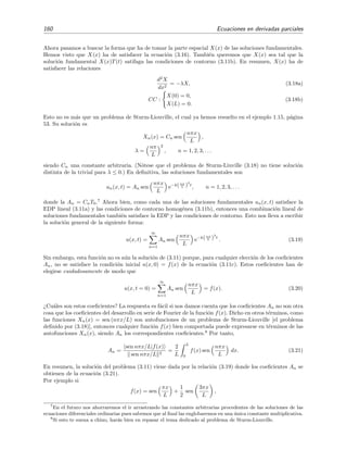 160 Ecuaciones en derivadas parciales
Ahora pasamos a buscar la forma que ha de tomar la parte espacial X(x) de las soluciones fundamentales.
Hemos visto que X(x) ha de satisfacer la ecuaci´on (3.16). Tambi´en queremos que X(x) sea tal que la
soluci´on fundamental X(x)T(t) satifaga las condiciones de contorno (3.11b). En resumen, X(x) ha de
satisfacer las relaciones
d2
X
dx2
= −λX, (3.18a)
CC :
X(0) = 0,
X(L) = 0.
(3.18b)
Esto no es m´as que un problema de Sturm-Liouville, el cual ya hemos resuelto en el ejemplo 1.15, p´agina
53. Su soluci´on es
Xn(x) = Cn sen
nπx
L
,
λ =
nπ
L
2
, n = 1, 2, 3, . . .
siendo Cn una constante arbitraria. (N´otese que el problema de Sturm-Liuville (3.18) no tiene soluci´on
distinta de la trivial para λ ≤ 0.) En deﬁnitiva, las soluciones fundamentales son
un(x, t) = An sen
nπx
L
e−k(nπ
L )
2
t
, n = 1, 2, 3, . . .
donde la An = CnT0.7
Ahora bien, como cada una de las soluciones fundamentales un(x, t) satisface la
EDP lineal (3.11a) y las condiciones de contorno homog´enea (3.11b), entonces una combinaci´on lineal de
soluciones fundamentales tambi´en satisface la EDP y las condiciones de contorno. Esto nos lleva a escribir
la soluci´on general de la siguiente forma:
u(x, t) =
∞
n=1
An sen
nπx
L
e−k(nπ
L )
2
t
. (3.19)
Sin embargo, esta funci´on no es a´un la soluci´on de (3.11) porque, para cualquier elecci´on de los coeﬁcientes
An, no se satisface la condici´on inicial u(x, 0) = f(x) de la ecuaci´on (3.11c). Estos coeﬁcientes han de
elegirse cuidadosamente de modo que
u(x, t = 0) =
∞
n=1
An sen
nπx
L
= f(x). (3.20)
¿Cu´ales son estos coeﬁcientes? La respuesta es f´acil si nos damos cuenta que los coeﬁcientes An no son otra
cosa que los coeﬁcientes del desarrollo en serie de Fourier de la funci´on f(x). Dicho en otros t´erminos, como
las funciones Xn(x) = sen (nπx/L) son autofunciones de un problema de Sturm-Liouville [el problema
deﬁnido por (3.18)], entonces cualquier funci´on f(x) bien comportada puede expresarse en t´erminos de las
autofunciones Xn(x), siendo An los correspondientes coeﬁcientes.8
Por tanto,
An =
sen nπx/L|f(x)
sen nπx/L 2
=
2
L
L
0
f(x) sen
nπx
L
dx. (3.21)
En resumen, la soluci´on del problema (3.11) viene dada por la relaci´on (3.19) donde los coeﬁcientes An se
obtienen de la ecuaci´on (3.21).
Por ejemplo si
f(x) = sen
πx
L
+
1
2
sen
3πx
L
,
7
En el futuro nos ahorraremos el ir arrastrando las constantes arbitrarias procedentes de las soluciones de las
ecuaciones diferenciales ordinarias pues sabemos que al ﬁnal las englobaremos en una ´unica constante multiplicativa.
8
Si esto te suena a chino, har´as bien en repasar el tema dedicado al problema de Sturm-Liouville.
 