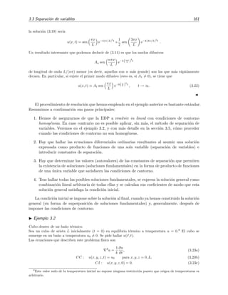 3.3 Separaci´on de variables 161
la soluci´on (3.19) ser´ıa
u(x, t) = sen
πx
L
e−k(π/L)2
t
+
1
2
sen
3πx
L
e−k(3π/L)2
t
.
Un resultado interesante que podemos deducir de (3.11) es que los modos difusivos
An sen
nπx
L
e−k(nπ
L )
2
t
de longitud de onda L/(nπ) menor (es decir, aquellos con n m´as grande) son los que m´as r´apidamente
decaen. En particular, si existe el primer modo difusivo (esto es, si A1 = 0), se tiene que
u(x, t) A1 sen
πx
L
e−k(π
L )
2
t
, t → ∞. (3.22)
El procedimiento de resoluci´on que hemos empleado en el ejemplo anterior es bastante est´andar.
Resumimos a continuaci´on sus pasos principales:
1. Hemos de asegurarnos de que la EDP a resolver es lineal con condiciones de contorno
homog´eneas. En caso contrario no es posible aplicar, sin m´as, el m´etodo de separaci´on de
variables. Veremos en el ejemplo 3.2, y con m´as detalle en la secci´on 3.5, c´omo proceder
cuando las condiciones de contorno no son homog´eneas.
2. Hay que hallar las ecuaciones diferenciales ordinarias resultantes al asumir una soluci´on
expresada como producto de funciones de una sola variable (separaci´on de variables) e
introducir constantes de separaci´on.
3. Hay que determinar los valores (autovalores) de las constantes de separaci´on que permiten
la existencia de soluciones (soluciones fundamentales) en la forma de producto de funciones
de una ´unica variable que satisfacen las condiciones de contorno.
4. Tras hallar todas las posibles soluciones fundamentales, se expresa la soluci´on general como
combinaci´on lineal arbitraria de todas ellas y se calculan sus coeﬁcientes de modo que esta
soluci´on general satisfaga la condici´on inicial.
La condici´on inicial se impone sobre la soluci´on al ﬁnal, cuando ya hemos construido la soluci´on
general (en forma de superposici´on de soluciones fundamentales) y, generalmente, despu´es de
imponer las condiciones de contorno.
Ejemplo 3.2
Cubo dentro de un ba˜no t´ermico.
Sea un cubo de arista L inicialmente (t = 0) en equilibrio t´ermico a temperatura u = 0.9
El cubo se
sumerge en un ba˜no a temperatura u0 = 0. Se pide hallar u(r, t).
Las ecuaciones que describen este problema f´ısico son
2
u =
1
k
∂u
∂t
, (3.23a)
CC : u(x, y, z, t) = u0 para x, y, z = 0, L, (3.23b)
CI : u(x, y, z, 0) = 0. (3.23c)
9
Este valor nulo de la temperatura inicial no supone ninguna restricci´on puesto que origen de temperaturas es
arbitrario.
 