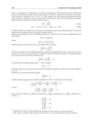 162 Ecuaciones en derivadas parciales
Este es un problema con condiciones de contorno no homog´eneas.10
El procedimiento m´as sencillo para
superar esta diﬁcultad y poder aplicar sin problemas el m´etodo de separaci´on de variables es llevando a
cabo el cambio de variables V (r, t) = u(r, t)−u0. Este cambio tiene una interpretaci´on f´ısica bien natural:
lo que hacemos es trabajar en una escala nueva de temperaturas V cuyo cero es la temperatura del ba˜no.
Sobre la nueva variable V la ecuaci´on (3.23) se reduce a
2
u =
1
k
∂V
∂t
, (3.24a)
CC : V (x, y, z, t) = 0
↑
para x, y, z = 0, L. (3.24b)
La EDP es lineal y las condiciones de contorno son homog´eneas, por lo que podemos aplicar el m´etodo de
separaci´on de variables tal como se hizo en el ejemplo anterior.
Empezamos buscando soluciones de la EDP cuya forma sea el producto de funciones que dependen de una
sola variable
V (r, t) = R(r)T(t),
donde
R(r) = X(x)Y (y)Z(z).
Sustituyendo esta expresi´on de V (r, t) en la EDP (3.24), se obtiene
1
R
2
R =
1
kT
dT
dt
.
Como cada miembro de esta igualdad depende de variables (¡independientes!) que no aparecen en el otro
miembro, se concluye que esto s´olo puede veriﬁcarse si ambos miembros son iguales a una constante (que,
por conveniencia en la notaci´on, llamaremos λ):
1
R
2
R =
1
kT
dT
dt
= −λ.
La soluci´on de la ecuaci´on temporal dT
dt = −λkT es sencilla:
T(t) = e−kλt
.
Se deduce as´ı que λ ≥ 0 ya que la soluci´on no ser´ıa f´ısicamente aceptable (condici´on de contorno impl´ıcita)
si λ < 0.
Resolvemos la ecuaci´on diferencial espacial
1
R
2
R = −λ
tambi´en mediante separaci´on de variables escribiendo11
R(r) = X(x)Y (y)Z(z) de modo que
1
XY Z
Y Z
d2
X
dx2
+ XZ
d2
Y
dy2
+ XY
d2
Z
dz2
= −λ,
es decir,
1
X
d2
X
dx2
+
1
Y
d2
Y
dy2
+
1
Z
d2
Z
dz2
= −λ.
Esto s´olo puede veriﬁcarse si 1
X
d2
X
dx2 no depende de x, 1
Y
d2
Y
dy2 no depende de y, y 1
Z
d2
Z
dz2 no depende de z,
es decir, si
1
X
d2
X
dx2
= −α2
,
1
Y
d2
Y
dy2
= −β2
,
1
Z
d2
Z
dz2
= −γ2
,
10
Daremos en la secci´on 3.5 una discusi´on m´as detallada de c´omo resolver este tipo de problemas.
11
Por supuesto, podr´ıamos haber sustituido directamente u(x, t) = X(x)Y (y)Z(z)T(t) desde el principio.
 