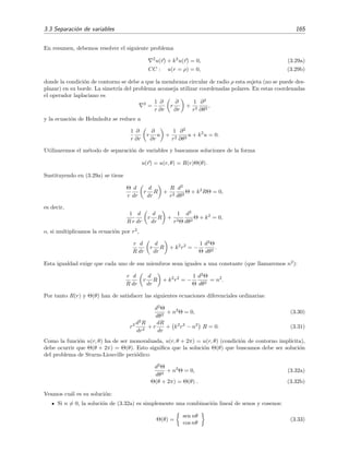 3.3 Separaci´on de variables 165
En resumen, debemos resolver el siguiente problema
2
u(r) + k2
u(r) = 0, (3.29a)
CC : u(r = ρ) = 0, (3.29b)
donde la condici´on de contorno se debe a que la membrana circular de radio ρ esta sujeta (no se puede des-
plazar) en su borde. La simetr´ıa del problema aconseja utilizar coordenadas polares. En estas coordenadas
el operador laplaciano es
2
=
1
r
∂
∂r
r
∂
∂r
+
1
r2
∂2
∂θ2
,
y la ecuaci´on de Helmholtz se reduce a
1
r
∂
∂r
r
∂
∂r
u +
1
r2
∂2
∂θ2
u + k2
u = 0.
Utilizaremos el m´etodo de separaci´on de variables y buscamos soluciones de la forma
u(r) = u(r, θ) = R(r)Θ(θ).
Sustituyendo en (3.29a) se tiene
Θ
r
d
dr
r
d
dr
R +
R
r2
d2
dθ2
Θ + k2
RΘ = 0,
es decir,
1
R r
d
dr
r
d
dr
R +
1
r2Θ
d2
dθ2
Θ + k2
= 0,
o, si multiplicamos la ecuaci´on por r2
,
r
R
d
dr
r
d
dr
R + k2
r2
= −
1
Θ
d2
Θ
dθ2
.
Esta igualdad exige que cada uno de sus miembros sean iguales a una constante (que llamaremos n2
):
r
R
d
dr
r
d
dr
R + k2
r2
= −
1
Θ
d2
Θ
dθ2
= n2
.
Por tanto R(r) y Θ(θ) han de satisfacer las siguientes ecuaciones diferenciales ordinarias:
d2
Θ
dθ2
+ n2
Θ = 0, (3.30)
r2 d2
R
dr2
+ r
dR
dr
+ k2
r2
− n2
R = 0. (3.31)
Como la funci´on u(r, θ) ha de ser monovaluada, u(r, θ + 2π) = u(r, θ) (condici´on de contorno impl´ıcita),
debe ocurrir que Θ(θ + 2π) = Θ(θ). Esto signiﬁca que la soluci´on Θ(θ) que buscamos debe ser soluci´on
del problema de Sturm-Liouville peri´odico:
d2
Θ
dθ2
+ n2
Θ = 0, (3.32a)
Θ(θ + 2π) = Θ(θ) . (3.32b)
Veamos cu´al es su soluci´on:
Si n = 0, la soluci´on de (3.32a) es simplemente una combinaci´on lineal de senos y cosenos:
Θ(θ) =
sen nθ
cos nθ
(3.33)
 
