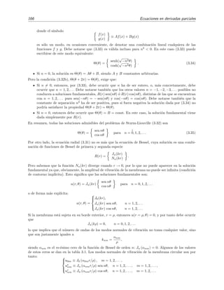 166 Ecuaciones en derivadas parciales
donde el s´ımbolo
f(x)
g(x)
≡ Af(x) + Bg(x)
es s´olo un modo, en ocasiones conveniente, de denotar una combinaci´on lineal cualquiera de las
funciones f y g. Debe notarse que (3.33) es v´alida incluso para n2
< 0. En este caso (3.33) puede
escribirse de este modo equivalente:
Θ(θ) =
senh(
√
−n2θ)
cosh(
√
−n2θ)
. (3.34)
Si n = 0, la soluci´on es Θ(θ) = Aθ + B, siendo A y B constantes arbitrarias.
Pero la condici´on (3.32b), Θ(θ + 2π) = Θ(θ), exige que:
Si n = 0, entonces, por (3.33), debe ocurrir que n ha de ser entero, o, m´as concretamente, debe
ocurrir que n = 1, 2, . . . Debe notarse tambi´en que los otros valores n = −1, −2, −3, . . . posibles no
conducen a soluciones fundamentales, R(r) sen(nθ) ´o R(r) cos(nθ), distintas de las que se encuentran
con n = 1, 2, . . . pues sen(−nθ) = − sen(nθ) y cos(−nθ) = cos(nθ). Debe notarse tambi´en que la
constante de separaci´on n2
ha de ser positiva, pues si fuera negativa la soluci´on dada por (3.34) no
podr´ıa satisfacer la propiedad Θ(θ + 2π) = Θ(θ).
Si n = 0, entonces debe ocurrir que Θ(θ) = B = const. En este caso, la soluci´on fundamental viene
dada simplemente por R(r).
En resumen, todas las soluciones admisibles del problema de Sturm-Liouville (3.32) son
Θ(θ) =
sen nθ
cos nθ
para n =
↓
0, 1, 2, . . . (3.35)
Por otro lado, la ecuaci´on radial (3.31) no es m´as que la ecuaci´on de Bessel, cuya soluci´on es una combi-
naci´on de funciones de Bessel de primera y segunda especie
R(r) =
Jn(kr)
Nn(kr)
.
Pero sabemos que la funci´on Nn(kr) diverge cuando r → 0, por lo que no puede aparecer en la soluci´on
fundamental ya que, obviamente, la amplitud de vibraci´on de la membrana no puede ser inﬁnita (condici´on
de contorno impl´ıcita). Esto signiﬁca que las soluciones fundamentales son:
u(r, θ) = Jn(kr)
sen nθ
cos nθ
para n = 0, 1, 2, . . .
o de forma m´as expl´ıcita:
u(r, θ) =



J0(kr),
Jn(kr) sen nθ, n = 1, 2, . . .
Jn(kr) cos nθ, n = 1, 2, . . .
Si la membrana est´a sujeta en su borde exterior, r = ρ, entonces u(r = ρ, θ) = 0, y por tanto debe ocurrir
que
Jn(kρ) = 0, n = 0, 1, 2, . . .
lo que implica que el n´umero de ondas de los modos normales de vibraci´on no toma cualquier valor, sino
que son justamente iguales a
knm =
αnm
ρ
,
siendo αnm es el m-´esimo cero de la funci´on de Bessel de orden n: Jn (αnm) = 0. Algunos de los valores
de estos ceros se dan en la tabla 3.1. Los modos normales de vibraci´on de la membrana circular son por
tanto: 


u0m ≡ J0 (α0mr/ρ) , m = 1, 2, . . . ,
us
nm ≡ Jn (αnmr/ρ) sen nθ, n = 1, 2, . . . , m = 1, 2, . . . ,
uc
nm ≡ Jn (αnmr/ρ) cos nθ, n = 1, 2, . . . , m = 1, 2, . . .
 