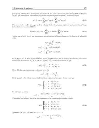 3.3 Separaci´on de variables 171
para que la soluci´on ﬁnal se comporte bien en r = 0. Por tanto, la soluci´on general de la EDP de Laplace
(3.36a) que satisface las condiciones de contorno impl´ıcitas (soluci´on ﬁnita y monovaluada) es:
u(r, θ) =a0 +
∞
n=1
anrn
cos nθ +
∞
n=1
cnrn
sen nθ. (3.49)
Por supuesto, los coeﬁcientes an y cn de la soluci´on ﬁnal se determinan exigiendo que la soluci´on satisfaga
la condici´on de contorno (3.36b):
u(ρ, θ) = f(θ) =a0 +
∞
n=1
anρn
cos nθ +
∞
n=1
cnρn
sen nθ. (3.50)
N´otese que a0, anρn
y cnρn
son simplemente los coeﬁcientes del desarrollo en serie de Fourier de la funci´on
f(θ):
a0 =
1
2π
2π
0
f(θ) dθ ,
an ρn
=
1
π
2π
0
f(θ) cos(nθ) dθ ,
cn ρn
=
1
π
2π
0
f(θ) sen(nθ) dθ ,
En la ﬁgura 3.4 se han representado las l´ıneas equipotenciales en el interior del cilindro para varias
condiciones de contorno u(ρ, θ) = f(θ). La ﬁgura 3.4.(a) corresponde al caso en que
f(θ) =
1 si 0 ≤ θ < π
−1 si π ≤ θ ≤ 2π
(3.51)
No es dif´ıcil comprobar que para este caso an = 0 y
cn ρn
= (1 − (−1)
n
)
2
n π
.
En la ﬁgura 3.4.(b) se han representado las l´ıneas equipotenciales para el caso en el que
f(θ) =



1 si 0 ≤ θ < π/2
−1 si π/2 ≤ θ < π
1 si π ≤ θ < 3π/2
−1 si 3π/2 ≤ θ ≤ 2π
(3.52)
En este caso an = 0 y
cn ρn
=
−4 cos(n π
2 ) + cos(3 n π
2 ) sin(n π
4 )
2
n π
.
Finalmente, en la ﬁgura 3.4.(b) se han representado las l´ıneas equipotenciales cuando
f(θ) =



1 si 0 ≤ θ < π/2
2/3 si π/2 ≤ θ < π
1/3 si π ≤ θ < 3π/2
0 si 3π/2 ≤ θ ≤ 2π
(3.53)
Ahora a0 = 1/2, an = 0, para n = 1, 2, . . . y
cn ρn
=
3 − (−1)
n
1 + 2 cos(n π
2 )
3 n π
.
 
