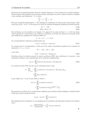 3.3 Separaci´on de variables 173
El t´ermino de la izquierda depende s´olo de la variable temporal y el de la derecha de la variable (indepen-
diente) espacial. Esto signiﬁca que la relaci´on anterior s´olo puede ser cierta si ambos t´erminos son iguales
a una constante que llamaremos −λ2
, es decir,
T
T
− 1 =
X
X
= −λ2
.
Para que la soluci´on fundamental u = XT satisfaga las condiciones de contorno para todo tiempo t debe
ocurrir que X(0) = X(1) = 0. Por tanto X(x) ha de ser soluci´on del siguiente problema de Sturm-Liouville:
X = − λ2
X, (3.59)
X(0) =X(1) = 0. (3.60)
Este problema ya se ha resuelto en el ejemplo 1.15, p´agina 53, sin m´as que hacer L = 1 all´ı. Los ´unicos
valores posibles de λ (autovalores) que conducen a soluciones no triviales (no nulas) de la ecuaci´on (3.59)
que satisfacen las condiciones de contorno (3.60) son
λ = λn = nπ, n = 1, 2, 3 · · ·
Las correspondientes soluciones (autofunciones) son
Xn(x) = sen(λnx) = sen(nπx). (3.61)
La ecuaci´on para T correspondiente a cada uno de los valores (autovalores) posibles de la constante de
separaci´on, λ = λn = nπ, es
T = −(λ2
n − 1)T ≡ −ω2
nT
y por tanto
Tn(t) = A cos(ωnt) + B sen(ωnt). (3.62)
Escribimos ahora la soluci´on general de nuestro problema (EDP, m´as condiciones de contorno y m´as
condiciones iniciales) como superposici´on de las soluciones fundamentales:
u(x, t) =
∞
n=1
sen(nπx) [An cos(ωnt) + Bn sen(ωnt)] . (3.63)
La condici´on inicial (3.57) nos dice que la velocidad inicial es nula:
0 =
∂u
∂t t=0
=
∞
n=1
ωn sen(nπx) [−An sen(ωnt) + Bn cos(ωnt)]t=0
=
∞
n=1
Bnωn sen(nπx),
lo que implica Bn = 0, por lo que (3.63) se reduce a
u(x, t) =
∞
n=1
An sen(nπx) cos(ωnt) (3.64)
=
∞
n=1
An sen(nπx) cos n2π2 − 1 t .
Por supuesto, los valores de An se determinan exigiendo que la soluci´on (3.64) satisfaga la condici´on inicial
(3.56) que nos ﬁja la posici´on inicial:
u0(x) = u(x, 0) =
∞
n=1
An sen(nπx).
Esto signiﬁca que los coeﬁcientes An son simplemente los coeﬁcientes del desarrollo de Fourier de la funci´on
u0(x):
An =
sen(nπx)|u0
sen(nπx) 2
= 2
1
0
dx u0(x) sen(nπx).
 