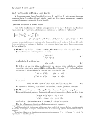 1.2 Ecuaci´on de Sturm-Liouville 3
1.2.2. Deﬁnici´on del problema de Sturm-Liouville
Se llama problema de Sturm-Liouville al problema de condiciones de contorno constituido por
una ecuaci´on de Sturm-Liouville m´as ciertas condiciones de contorno homog´eneas3 conocidas
como condiciones de contorno de Sturm-Liouville.
Condiciones de contorno de Sturm-Liouville
Sean ciertas condiciones de contorno homog´eneas en x = a y x = b. Si para dos funciones
cualesquiera, f(x) y g(x), que satisfacen estas condiciones de contorno se veriﬁca que4
p(x) f∗
(x)
dg
dx
− g(x)
df∗
dx
b
a
≡
p(b) [f∗
(b) g (b) − g(b) f∗
(b)] − p(a) [f∗
(a) g (a) − g(a) f∗
(a)] = 0, (1.2)
entonces a esas condiciones de contorno se les llama condiciones de contorno de Sturm-Liouville.
Estas condiciones de contorno se clasiﬁcan en tres clases, dando lugar a tres clases de problemas
de Sturm-Liouville:
1. Problema de Sturm-Liouville peri´odico/Condiciones de contorno peri´odicas
Las condiciones de contorno para este caso son
y(a) = y(b),
y (a) = y (b),
(1.3)
y, adem´as, ha de veriﬁcarse que
p(a) = p(b). (1.4)
Es f´acil de ver que esta ´ultima condici´on, que por supuesto no es condici´on de contorno
sobre y(x), es necesaria para que (1.2) se veriﬁque. En efecto, sean f(x) y g(x) dos funciones
que satisfacen las condiciones de contorno anteriores. En este caso
f∗(a) = f∗(b) ,
f∗ (a) = f∗ (b) ,
g(a) = g(b) ,
g (a) = g (b) ,
y por tanto
p(a) [f∗
(a) g (a) − g(a) f∗
(a)] = p(b) [f∗
(b) g (b) − g(b) f∗
(b)]. (1.5)
En este caso la relaci´on (1.2) se veriﬁca trivialmente, tal como quer´ıamos demostrar.
2. Problema de Sturm-Liouville regular/Condiciones de contorno regulares
Estas condiciones de contorno (llamadas condiciones de contorno regulares) son de la forma
α1y(a) + α2y (a) = 0, α1, α2 ∈ R,
β1y(b) + β2y (b) = 0, β1, β2 ∈ R,
(1.6)
donde ni α1 y α2 son ambas cero, ni tampoco β1 y β2 son las dos cero.
Hay dos subtipos especiales de condiciones de contorno regulares:
3
Sea {fi} un conjunto de funciones que satisfacen una cierta condici´on de contorno. Decimos que esta condici´on
de contorno es homog´enea si cualquier combinaci´on lineal de las funciones fi satisface tambi´en esta condici´on de
contorno.
4
El asterisco al lado de un s´ımbolo representa su complejo conjugado: f∗
= c − id siendo f = c + id. Por
supuesto, i es la unidad imaginaria.
 