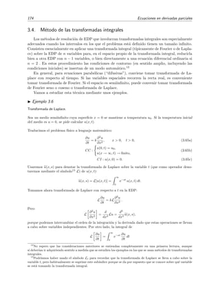 174 Ecuaciones en derivadas parciales
3.4. M´etodo de las transformadas integrales
Los m´etodos de resoluci´on de EDP que involucran transformadas integrales son especialmente
adecuados cuando los intervalos en los que el problema est´a deﬁnido tienen un tama˜no inﬁnito.
Consisten esencialmente en aplicar una transformada integral (t´ıpicamente de Fourier o de Lapla-
ce) sobre la EDP de n variables para, en el espacio propio de la transformada integral, reducirla
bien a otra EDP con n − 1 variables, o bien directamente a una ecuaci´on diferencial ordinaria si
n = 2 . En estos procedimiento las condiciones de contorno (en sentido amplio, incluyendo las
condiciones iniciales) se insertan de un modo autom´atico.12
En general, para ecuaciones parab´olicas (“difusivas”), conviene tomar transformada de La-
place con respecto al tiempo. Si las variables espaciales recorren la recta real, es conveniente
tomar transformada de Fourier. Si el espacio es semiinﬁnito, puede convenir tomar transformada
de Fourier seno o coseno o transformada de Laplace.
Vamos a estudiar esta t´ecnica mediante unos ejemplos.
Ejemplo 3.6
Transformada de Laplace.
Sea un medio semiinﬁnito cuya superﬁcie x = 0 se mantiene a temperatura u0. Si la temperatura inicial
del medio es u = 0, se pide calcular u(x, t).
Traducimos el problema f´ısico a lenguaje matem´atico:
∂u
∂t
= k
∂2
u
∂x2
, x > 0, t > 0, (3.65a)
CC :
u(0, t) = u0,
u(x → ∞, t) → ﬁnito,
(3.65b)
CI : u(x, 0) = 0. (3.65c)
Usaremos u(x, s) para denotar la transformada de Laplace sobre la variable t (que como operador deno-
taremos mediante el s´ımbolo13
L) de u(x, t):
u(x, s) = L[u(x, t)] =
∞
0
e−st
u(x, t) dt.
Tomamos ahora transformada de Laplace con respecto a t en la EDP:
L
∂u
∂t
= kL
∂2
u
∂x2
.
Pero
L
∂2
u
∂x2
=
d
dx2
Lu =
d2
dx2
u(x, s),
porque podemos intercambiar el orden de la integraci´on y la derivada dado que estas operaciones se llevan
a cabo sobre variables independientes. Por otro lado, la integral de
L
∂u
∂t
=
∞
0
e−st ∂u
∂t
dt
12
No espero que las consideraciones anteriores se entiendan completamente en una primera lectura, aunque
s´ı deber´ıan ir adquiriendo sentido a medida que se estudien los ejemplos en los que se usan m´etodos de transformadas
integrales.
13
Podr´ıamos haber usado el s´ımbolo Lt para recordar que la transformada de Laplace se lleva a cabo sobre la
variable t, pero habitualmente se suprime este sub´ındice porque se da por supuesto que se conoce sobre qu´e variable
se est´a tomando la transformada integral.
 