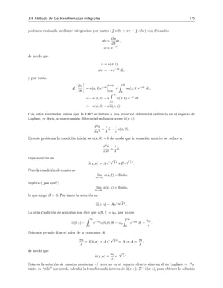 3.4 M´etodo de las transformadas integrales 175
podemos evaluarla mediante integraci´on por partes ( wdv = wv − vdw) con el cambio
dv =
∂u
∂t
dt,
w = e−st
,
de modo que
v = u(x, t),
dw = −s e−st
dt,
y por tanto
L
∂u
∂t
= u(x, t) e−st
t=∞
t=0
+
∞
0
su(x, t) e−st
dt,
= −u(x, 0) + s
∞
0
u(x, t) e−st
dt
= −u(x, 0) + s u(x, s) .
Con estos resultados vemos que la EDP se reduce a una ecuaci´on diferencial ordinaria en el espacio de
Laplace, es decir, a una ecuaci´on diferencial ordinaria sobre u(x, s):
d2
u
dx2
=
s
k
u −
1
k
u(x, 0).
En este problema la condici´on inicial es u(x, 0) = 0 de modo que la ecuaci´on anterior se reduce a
d2
u
dx2
=
s
k
u,
cuya soluci´on es
u(x, s) = A e−
√s
k x
+B e
√s
k x
.
Pero la condici´on de contorno
l´ım
x→∞
u(x, t) = ﬁnito
implica (¿por qu´e?)
l´ım
x→∞
u(x, s) = ﬁnito,
lo que exige B = 0. Por tanto la soluci´on es
u(x, s) = A e−
√s
k x
.
La otra condici´on de contorno nos dice que u(0, t) = u0, por lo que
u(0, s) =
∞
0
e−st
u(0, t) dt = u0
∞
0
e−st
dt =
u0
s
.
Esto nos permite ﬁjar el valor de la constante A,
u0
s
= u(0, s) = A e−
√s
k 0
= A ⇒ A =
u0
s
,
de modo que
u(x, s) =
u0
s
e−
√s
k x
.
Esta es la soluci´on de nuestro problema :-) pero no en el espacio directo sino en el de Laplace :-( Por
tanto ya “s´olo” nos queda calcular la transformada inversa de u(x, s), L−1
u(x, s), para obtener la soluci´on
 
