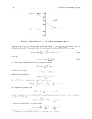 176 Ecuaciones en derivadas parciales
-2 -1 1 2
-1.0
-0.5
0.5
1.0
1.5
2.0
erf(x)
erfc(x)
x
Figura 3.5: Funcion error erf(x) y funci´on error complementaria erfc(x).
buscada u(x, t). Este es en muchos casos el paso m´as dif´ıcil y el que hace que esta t´ecnica tenga una
utilidad m´as limitada. Consultando tablas de transformada de Laplace [AS72, SA96] vemos que
f(t) = erfc
α
2
√
t
L−−−−−−→
←−−−−−
L−1
f(s) =
1
s
e−α
√
s
(3.66)
por lo que
u(x, t) = u0 erfc
x
2
√
kt
. (3.67)
La funci´on error complementaria erfc se deﬁne por la relaci´on
erfc(x) =
2
√
π
∞
x
dy e−y2
o, equivalentemente, por
erfc(x) = 1 − erf(x),
siendo erf la funci´on error14
:
erf(x) =
2
√
π
x
0
dy e−y2
.
La funci´on de error complementaria se puede aproximar por
erfc(x) ∼
1
√
πx
e−x2
1 −
1
2x2
+ · · · , x → ∞
para argumentos grandes y por
erfc(x) ∼ 1 −
2
√
π
x + · · · , x → 0
cuando el argumento es peque˜no. Por tanto, para distancias grandes y/o tiempos cortos, es decir para
x/
√
4kt 1, se tiene que
u(x, t) ≈ u0
4kt
πx2
e−x2
/4kt
,
x
√
4kt
1,
y para distancias peque˜nas y/o tiempos largos
u(x, t) ≈ u0 1 −
x
√
πkt
,
x
√
4kt
1.
14
En algunos textos en espa˜nol la funci´on erfc se denota por ferc, y erf por fer.
 