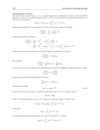 178 Ecuaciones en derivadas parciales
Transformada de Fourier
Que el intervalo espacial vaya de −∞ a ∞, sugiere aplicar la transformada de Fourier sobre la variable
espacial x. Usaremos la siguiente notaci´on u(ξ, t) = F[u(x, t)] para denotar la transformada de Fourier de
u(x, t) sobre la variable x:
u(ξ, t) = F[u(x, t)] =
∞
−∞
dx e−iξx
u(x, t).
Empezamos calculando la transformada de Fourier del segundo miembro de (3.69a),
F
∂2
u
∂x2
=
∞
−∞
dx
∂2
u
∂x2
e−iξx
,
mediante integraci´on por partes:
F
∂2
u
∂x2
=
∂u
∂x
e−iξx
∞
−∞
+ iξ
∞
−∞
dx
∂u
∂x
e−iξx
=
∂u
∂x
e−iξx
∞
−∞
+ iξ u e−iξx
∞
−∞
+ (iξ)2
∞
−∞
dx u(x, t) e−iξx
.
Teniendo en cuenta las condiciones de contorno (3.69b) esta expresi´on se reduce a
F
∂2
u
∂x2
= −ξ2
u(ξ, t) .
Por otro lado
F
∂u
∂t
=
∂
∂t
F[u(x, t)] =
∂
∂t
u(ξ, t) .
Teniendo en cuenta estas expresiones, la transformada de Fourier de la EDP de la difusi´on del calor (3.69a),
F
∂u
∂t
= k F
∂2
u
∂x2
viene dada por esta ecuaci´on diferencial ordinaria:
∂
∂t
u(ξ, t) = −kξ2
u(ξ, t) .
Su soluci´on es sencilla
u(ξ, t) = A(ξ) e−kξ2
t
. (3.70)
La funci´on A(ξ) no es m´as que la transformada de Fourier de u(x, t) en el instante inicial,
u(ξ, 0) = A(ξ).
Pero, de la condici´on inicial u(x, 0) = f(x) dada por la ecuaci´on (3.69c), se deduce que
u(ξ, 0) = F[u(x, 0)] =
∞
−∞
dx e−iξx
f(x),
y por tanto
A(ξ) =
∞
−∞
dx e−iξx
f(x).
La soluci´on (3.70) de nuestro problema en el espacio de Fourier es entonces
u(ξ, t) =
∞
−∞
dx e−iξx
f(x) e−kξ2
t
.
 