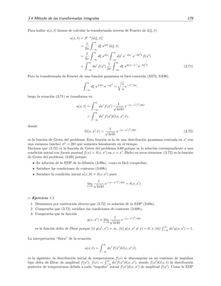 3.4 M´etodo de las transformadas integrales 179
Para hallar u(x, t) hemos de calcular la transformada inversa de Fourier de u(ξ, t):
u(x, t) = F−1
[u(ξ, t)]
=
1
2π
∞
−∞
dξ eiξx
u(ξ, t)
=
1
2π
∞
−∞
dξ eiξx
∞
−∞
dx e−iξx
e−kξ2
t
f(x )
=
∞
−∞
dx f(x )
1
2π
∞
−∞
dξ eiξ(x−x )
e−kξ2
t
(3.71)
Pero la transformada de Fourier de una funci´on gaussiana es bien conocida [AS72, SA96]:
∞
−∞
dξ e iξz
e−αξ2
=
π
α
e−z2
/4α
,
luego la ecuaci´on (3.71) se transforma en
u(x, t) =
∞
−∞
dx f(x )
1
√
4πkt
e−(x−x )2
/4kt
=
∞
−∞
dx f(x )G(x, x ; t),
donde
G(x, x ; t) =
1
√
4πkt
e−(x−x )2
/4kt
(3.72)
es la funci´on de Green del problema. Esta funci´on es la de una distribuci´on gaussiana centrada en x con
una varianza (ancho) σ2
= 2kt que aumenta linealmente en el tiempo.
Decimos que (3.72) es la funci´on de Green del problema 3.69 porque es la soluci´on correspondiente a una
condici´on inicial con fuente puntual f(x) = δ(x, x ) en x = x . Dicho en otros t´erminos: (3.72) es la funci´on
de Green del problema (3.69) porque:
Es soluci´on de la EDP de la difusi´on (3.69a), como es f´acil comprobar.
Satisface las condiciones de contorno (3.69b).
Satisface la condici´on inicial u(x, 0) = δ(x, x ) pues
l´ım
t→0
1
√
4πkt
e−(x−x )2
/4kt
= δ(x, x ) .
Ejercicio 3.5
1. Demuestra por sustituci´on directa que (3.72) es soluci´on de la EDP (3.69a).
2. Comprueba que (3.72) satisface las condiciones de contorno (3.69b).
3. Comprueba que la funci´on
g(x, x ) ≡ l´ım
t→0
1
√
4πkt
e−(x−x )2
/4kt
es la funci´on delta de Dirac porque (i) g(x , x ) = ∞, (ii) g(x, x = x) = 0, y (iii)
∞
−∞
dx g(x, x ) = 1.
La interpretaci´on “f´ısica” de la ecuaci´on
u(x, t) =
∞
−∞
dx f(x )G(x, x ; t)
es la siguiente: la distribuci´on inicial de temperaturas f(x) se descompone en un continuo de impulsos
tipo delta de Dirac de amplitud f(x ): f(x) =
∞
−∞
dx f(x )δ(x, x ), siendo f(x )G(x, t) la distribuci´on
posterior de temperaturas debida a cada “impulso” inicial f(x )δ(x, x ) de amplitud f(x ). Como la EDP
 