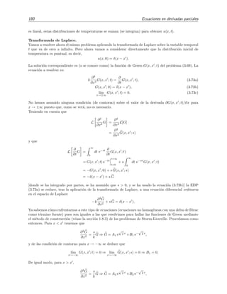 180 Ecuaciones en derivadas parciales
es lineal, estas distribuciones de temperaturas se suman (se integran) para obtener u(x, t).
Transformada de Laplace.
Vamos a resolver ahora el mismo problema aplicando la transformada de Laplace sobre la variable temporal
t que va de cero a inﬁnito. Pero ahora vamos a considerar directamente que la distribuci´on inicial de
temperatura es puntual, es decir,
u(x, 0) = δ(x − x ).
La soluci´on correspondiente es (o se conoce como) la funci´on de Green G(x, x ; t) del problema (3.69). La
ecuaci´on a resolver es:
k
∂2
∂x2
G(x, x ; t) =
∂
∂t
G(x, x , t), (3.73a)
G(x, x ; 0) = δ(x − x ), (3.73b)
l´ım
x→±∞
G(x, x ; t) = 0. (3.73c)
No hemos asumido ninguna condici´on (de contorno) sobre el valor de la derivada ∂G(x, x ; t)/∂x para
x → ±∞ puesto que, como se ver´a, no es necesario.
Teniendo en cuenta que
L
∂2
∂x2
G =
∂2
∂x2
L[G]
=
∂2
∂x2
G(x, x ; s)
y que
L
∂
∂t
G =
∞
0
dt e−st ∂
∂t
G(x, x ; t)
= G(x, x ; t) e−st
t=∞
t=0
+ s
∞
0
dt e−st
G(x, x ; t)
= −G(x, x ; 0) + s G(x, x ; s)
= −δ(x − x ) + s G
[donde se ha integrado por partes, se ha asumido que s > 0, y se ha usado la ecuaci´on (3.73b)] la EDP
(3.73a) se reduce, tras la aplicaci´on de la transformada de Laplace, a una ecuaci´on diferencial ordinaria
en el espacio de Laplace:
−k
∂2
G
∂x2
+ s G = δ(x − x ).
Ya sabemos c´omo enfrentarnos a este tipo de ecuaciones (ecuaciones no homog´eneas con una delta de Dirac
como t´ermino fuente) pues son iguales a las que resolvimos para hallar las funciones de Green mediante
el m´etodo de construcci´on (v´ease la secci´on 1.8.3) de los problemas de Sturm-Liouville. Procedamos como
entonces. Para x < x tenemos que
∂2
G
∂x2
=
s
k
G ⇒ G = A1 e
√s
k x
+B1 e−
√s
k x
,
y de las condici´on de contorno para x → −∞ se deduce que
l´ım
x→−∞
G(x, x ; t) = 0 ⇒ l´ım
x→−∞
G(x, x ; s) = 0 ⇒ B1 = 0.
De igual modo, para x > x ,
∂2
G
∂x2
=
s
k
G ⇒ G = A2 e
√s
k x
+B2 e−
√s
k x
,
 