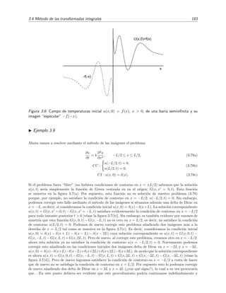3.4 M´etodo de las transformadas integrales 183
x
-f(-x)
U(x,0)=f(x)
Figura 3.6: Campo de temperaturas inicial u(x, 0) = f(x), x > 0, de una barra semiinﬁnita y su
imagen “especular” −f(−x).
Ejemplo 3.9
Ahora vamos a resolver mediante el m´etodo de las im´agenes el problema
∂u
∂t
= k
∂2
u
∂x2
, −L/2 ≤ x ≤ L/2, (3.78a)
CC :
u(−L/2, t) = 0,
u(L/2, t) = 0,
(3.78b)
CI : u(x, 0) = δ(x). (3.78c)
Si el problema fuera “libre” (no hubiera condiciones de contorno en x = ±L/2) sabemos que la soluci´on
u(x, t) ser´ıa simplemente la funci´on de Green centrada en en el origen: G(x, x = 0, t). Esta funci´on
se muestra en la ﬁgura 3.7(a). Por supuesto, esta funci´on no es soluci´on de nuestro problema (3.78)
porque, por ejemplo, no satisface la condici´on de contorno en x = −L/2: u(−L/2, t) = 0. Sin embargo,
podemos corregir este fallo mediante el m´etodo de las im´agenes si situamos adem´as una delta de Dirac en
x = −L, es decir, si consideramos la condici´on inicial u(x, 0) = δ(x)−δ(x+L). La soluci´on correspondiente
u(x, t) = G(x, x = 0, t) − G(x, x = −L, t) satisface evidentemente la condici´on de contorno en x = −L/2
para todo instante posterior t > 0 [v´ease la ﬁgura 3.7(b)]. Sin embargo, es tambi´en evidente por razones de
simetr´ıa que esta funci´on G(x, 0, t) − G(x, −L, t) no es cero en x = L/2, es decir, no satisface la condici´on
de contorno u(L/2, t) = 0. Podemos de nuevo corregir este problema a˜nadiendo dos im´agenes m´as a la
derecha de x = L/2 tal como se muestra en la ﬁgura 3.7(c). Es decir, consideramos la condici´on inicial
u(x, 0) = δ(x) − δ(x + L) − δ(x − L) − δ(x − 2L) cuya soluci´on correspondiente es u(x, t) = G(x, 0, t) −
G(x, −L, t)−G(x, L, t)+G(x, 2L, t). Pero de nuevo, al corregir este problema, creamos otro en x = −L/2:
ahora esta soluci´on ya no satisface la condici´on de contorno u(x = −L/2, t) = 0. Nuevamente podemos
corregir esto a˜nadiendo en las condiciones iniciales dos im´agenes delta de Dirac en x = −2L y x = −3L,
u(x, 0) = δ(x)−δ(x+L)−δ(x−L)+δ(x+2L)+δ(x+2L)−δ(x+3L), de modo que la soluci´on correspondiente
es ahora u(x, t) = G(x, 0, t) − G(x, −L, t) − G(x, L, t) + G(x, 2L, t) + G(x, −2L, t) − G(x, −3L, t) [v´ease la
ﬁgura 3.7(d)]. Pero de nuevo logramos satisfacer la condici´on de contorno en x = −L/2 a costa de hacer
que de nuevo no se satisfaga la condici´on de contorno en x = L/2. Por supuesto esto lo podemos corregir
de nuevo a˜nadiendo dos delta de Dirac en x = 3L y x = 4L (¿con qu´e signo?), lo cual a su vez provocar´ıa
que. . . En este punto debiera ser evidente que este procedimiento podr´ıa continuarse indeﬁnidamente y
 