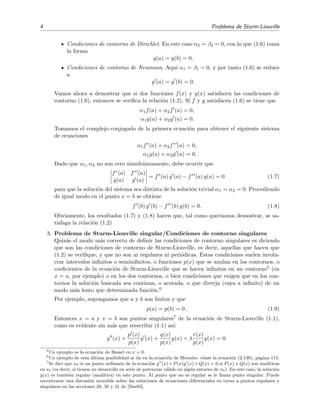 4 Problema de Sturm-Liouville
Condiciones de contorno de Dirichlet. En este caso α2 = β2 = 0, con lo que (1.6) toma
la forma
y(a) = y(b) = 0.
Condiciones de contorno de Neumann. Aqu´ı α1 = β1 = 0, y por tanto (1.6) se reduce
a
y (a) = y (b) = 0.
Vamos ahora a demostrar que si dos funciones f(x) y g(x) satisfacen las condiciones de
contorno (1.6), entonces se veriﬁca la relaci´on (1.2). Si f y g satisfacen (1.6) se tiene que
α1f(a) + α2f (a) = 0,
α1g(a) + α2g (a) = 0.
Tomamos el complejo conjugado de la primera ecuaci´on para obtener el siguiente sistema
de ecuaciones
α1f∗
(a) + α2f∗
(a) = 0,
α1g(a) + α2g (a) = 0.
Dado que α1, α2 no son cero simult´aneamente, debe ocurrir que
f∗(a) f∗ (a)
g(a) g (a)
= f∗
(a) g (a) − f∗
(a) g(a) = 0 (1.7)
para que la soluci´on del sistema sea distinta de la soluci´on trivial α1 = α2 = 0. Procediendo
de igual modo en el punto x = b se obtiene
f∗
(b) g (b) − f∗
(b) g(b) = 0. (1.8)
Obviamente, los resultados (1.7) y (1.8) hacen que, tal como quer´ıamos demostrar, se sa-
tisfaga la relaci´on (1.2)
3. Problema de Sturm-Liouville singular/Condiciones de contorno singulares
Quiz´as el modo m´as correcto de deﬁnir las condiciones de contorno singulares es diciendo
que son las condiciones de contorno de Sturm-Liouville, es decir, aquellas que hacen que
(1.2) se veriﬁque, y que no son ni regulares ni peri´odicas. Estas condiciones suelen involu-
crar intervalos inﬁnitos o semiinﬁnitos, o funciones p(x) que se anulan en los contornos, o
coeﬁcientes de la ecuaci´on de Sturm-Liouville que se hacen inﬁnitos en un contorno5 (en
x = a, por ejemplo) o en los dos contornos, o bien condiciones que exigen que en los con-
tornos la soluci´on buscada sea continua, o acotada, o que diverja (vaya a inﬁnito) de un
modo m´as lento que determinada funci´on.6
Por ejemplo, supongamos que a y b son ﬁnitos y que
p(a) = p(b) = 0 . (1.9)
Entonces x = a y x = b son puntos singulares7 de la ecuaci´on de Sturm-Liouville (1.1),
como es evidente sin m´as que reescribir (1.1) as´ı:
y (x) +
p (x)
p(x)
y (x) +
q(x)
p(x)
y(x) + λ
r(x)
p(x)
y(x) = 0.
5
Un ejemplo es la ecuaci´on de Bessel en x = 0.
6
Un ejemplo de esta ´ultima posibilidad se da en la ecuaci´on de Hermite: v´ease la ecuaci´on (2.139), p´agina 115.
7
Se dice que x0 es un punto ordinario de la ecuaci´on y (x)+P(x)y (x)+Q(x) = 0 si P(x) y Q(x) son anal´ıticas
en x0 (es decir, si tienen un desarrollo en serie de potencias v´alido en alg´un entorno de x0). En este caso, la soluci´on
y(x) es tambi´en regular (anal´ıtica) en este punto. Al punto que no es regular se le llama punto singular. Puede
encontrarse una discusi´on accesible sobre las soluciones de ecuaciones diferenciales en torno a puntos regulares y
singulares en las secciones 28, 30 y 31 de [Sim93].
 