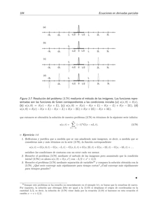 184 Ecuaciones en derivadas parciales
(a)
-3L
3L2L
L
0-2L
-L
L/2-L/2
(d)
(c)
-3L 3L2L
L
0-2L
-L
L/2-L/2
(b)
-3L 3L2LL0-2L
-L
L/2-L/2
-3L 3L2LL0-2L -L L/2-L/2
Figura 3.7: Resoluci´on del problema (3.78) mediante el m´etodo de las im´agenes. Las funciones repre-
sentadas son las funciones de Green correspondientes a las condiciones iniciales (a) u(x, 0) = δ(x),
(b) u(x, 0) = δ(x) − δ(x + L), (c) u(x, 0) = δ(x) − δ(x + L) − δ(x − L) + δ(x − 2L), (d)
u(x, 0) = δ(x) − δ(x + L) − δ(x − L) + δ(x − 2L) + δ(x + 2L) − δ(x + 3L).
que entonces se obtendr´ıa la soluci´on de nuestro problema (3.78) en t´erminos de la siguiente serie inﬁnita:
u(x, t) =
∞
n=−∞
(−1)n
G(x − nL, t). (3.79)
Ejercicio 3.6
1. Reﬂexiona y justiﬁca que a medida que se van a˜nadiendo m´as im´agenes, es decir, a medida que se
consideran m´as y m´as t´erminos en la serie (3.79), la funci´on correspondiente
u(x, t) = G(x, 0, t) − G(x, −L, t) − G(x, L, t) + G(x, 2L, t) + G(x, −2L, t) − G(x, −3L, t) + . . .
satisface las condiciones de contorno con un error cada vez menor.
2. Resuelve el problema (3.78) mediante el m´etodo de las im´agenes pero asumiendo que la condici´on
inicial (3.78c) es ahora u(x, 0) = δ(x, x ) con −L/2 < x < L/2.
3. Resuelve el problema (3.78) mediante separaci´on de variables16
y compara la soluci´on obtenida con la
(3.79). ¿Qu´e serie converge m´as r´apidamente para tiempo cortos? ¿Cu´al converge m´as r´apidamente
para tiempos grandes?
16
Aunque este problema se ha resuelto ya esencialmente en el ejemplo 3.1, es bueno que lo resuelvas de nuevo.
Por supuesto, la soluci´on que obtengas debe ser igual a la (3.19) si desplazas el origen de coordenadas en la
cantidad L/2, es decir, la soluci´on de (3.78) viene dada por la ecuaci´on (3.19) si hacemos en esta ecuaci´on el
cambio x → x + L/2.
 