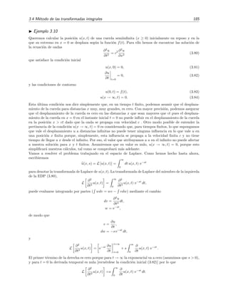 3.4 M´etodo de las transformadas integrales 185
Ejemplo 3.10
Queremos calcular la posici´on u(x, t) de una cuerda semiinﬁnita (x ≥ 0) inicialmente en reposo y en la
que su extremo en x = 0 se desplaza seg´un la funci´on f(t). Para ello hemos de encontrar las soluci´on de
la ecuaci´on de ondas
∂2
u
∂t2
= c2 ∂2
u
∂x2
(3.80)
que satisface la condici´on inicial
u(x, 0) = 0, (3.81)
∂u
∂t t=0
= 0, (3.82)
y las condiciones de contorno
u(0, t) = f(t), (3.83)
u(x → ∞, t) = 0. (3.84)
Esta ´ultima condici´on nos dice simplemente que, en un tiempo t ﬁnito, podemos asumir que el desplaza-
miento de la cuerda para distancias x muy, muy grandes, es cero. Con mayor precisi´on, podemos asegurar
que el desplazamiento de la cuerda es cero en las distancias x que sean mayores que ct pues el desplaza-
miento de la cuerda en x = 0 en el instante inicial t = 0 no puede inﬂuir en el desplazamiento de la cuerda
en la posici´on x > ct dado que la onda se propaga con velocidad c . Otro modo posible de entender la
pertinencia de la condici´on u(x → ∞, t) = 0 es considerando que, para tiempos ﬁnitos, lo que supongamos
que vale el desplazamiento u a distancias inﬁnitas no puede tener ninguna inﬂuencia en lo que vale u en
una posici´on x ﬁnita porque, simplemente, esta inﬂuencia se propaga a la velocidad ﬁnita c y no tiene
tiempo de llegar a x desde el inﬁnito. Por eso, el valor que atribuyamos a u en el inﬁnito no puede afectar
a nuestra soluci´on para x y t ﬁnitos. Asumiremos que su valor es nulo, u(x → ∞, t) = 0, porque esto
simpliﬁcar´a nuestros c´alculos, tal como se comprobar´a m´as adelante.
Vamos a resolver el problema trabajando en el espacio de Laplace. Como hemos hecho hasta ahora,
escribiremos
u(x, s) = L [u(x, t)] =
∞
0
dt u(x, t) e−st
para denotar la transformada de Laplace de u(x, t). La transformada de Laplace del miembro de la izquierda
de la EDP (3.80),
L
∂2
∂t2
u(x, t) =
∞
0
∂2
∂t2
u(x, t) e−st
dt,
puede evaluarse integrando por partes ( wdv = wv − vdw) mediante el cambio
dv =
∂2
u
∂t2
dt,
w = e−st
,
de modo que
v =
∂u
∂t
,
dw = −s e−st
dt,
y
L
∂2
∂t2
u(x, t) = e−st ∂u
∂t
t=∞
t=0
+ s
∞
0
∂
∂t
u(x, t) e−st
.
El primer t´ermino de la derecha es cero porque para t → ∞ la exponencial va a cero (asumimos que s > 0),
y para t = 0 la derivada temporal es nula [recu´erdese la condici´on inicial (3.82)] por lo que
L
∂2
∂t2
u(x, t) =s
∞
0
∂
∂t
u(x, t) e−st
dt.
 