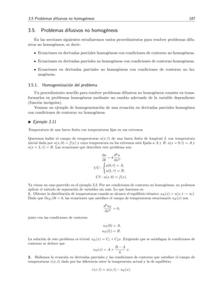 3.5 Problemas difusivos no homog´eneos 187
3.5. Problemas difusivos no homog´eneos
En las secciones siguientes estudiaremos varios procedimientos para resolver problemas difu-
sivos no homog´eneos, es decir:
Ecuaciones en derivadas parciales homog´eneas con condiciones de contorno no homog´eneas.
Ecuaciones en derivadas parciales no homog´eneas con condiciones de contorno homog´eneas.
Ecuaciones en derivadas parciales no homog´eneas con condiciones de contorno no ho-
mog´eneas.
3.5.1. Homogeneizaci´on del problema
Un procedimiento sencillo para resolver problemas difusivos no homog´eneos consiste en trans-
formarlos en problemas homog´eneos mediante un cambio adecuado de la variable dependiente
(funci´on inc´ognita).
Veamos un ejemplo de homogeneizaci´on de una ecuaci´on en derivadas parciales homog´enea
con condiciones de contorno no homog´eneas.
Ejemplo 3.11
Temperatura de una barra ﬁnita con temperaturas ﬁjas en sus extremos
Queremos hallar el campo de temperaturas u(x, t) de una barra ﬁnita de longitud L con temperatura
inicial dada por u(x, 0) = f(x) y cuya temperatura en los extremos est´a ﬁjada a A y B: u(x = 0, t) = A y
u(x = L, t) = B. Las ecuaciones que describen este problema son:
∂u
∂t
= k
∂2
u
∂x2
,
CC :
u(0, t) = A,
u(L, t) = B,
CI : u(x, 0) = f(x).
Ya vimos un caso parecido en el ejemplo 3.2. Por ser condiciones de contorno no homog´eneas, no podemos
aplicar el m´etodo de separaci´on de variables sin m´as. Lo que haremos es:
1. Obtener la distribuci´on de temperaturas cuando se alcance el equilibrio t´ermico: uE(x) = u(x, t → ∞).
Dado que ∂uE/∂t = 0, las ecuaciones que satisface el campo de temperaturas estacionario uE(x) son
d2
uE
dx2
= 0,
junto con las condiciones de contorno
uE(0) = A,
uE(L) = B.
La soluci´on de este problema es trivial: uE(x) = C1 + C2x. Exigiendo que se satisfagan la condiciones de
contorno se deduce que
uE(x) = A +
B − A
L
x.
2. Hallamos la ecuaci´on en derivadas parciales y las condiciones de contorno que satisface el campo de
temperaturas v(x, t) dado por las diferencia entre la temperatura actual y la de equilibrio:
v(x, t) = u(x, t) − uE(x).
 