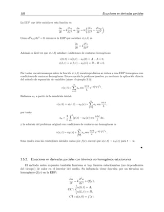 188 Ecuaciones en derivadas parciales
La EDP que debe satisfacer esta funci´on es:
∂u
∂t
= k
∂2
u
∂x2
⇒
∂v
∂t
= k
∂2
v
∂x2
+
d2
uE
dx2
.
Como d2
uE/dx2
= 0, entonces la EDP que satisface v(x, t) es
∂v
∂t
= k
∂2
v
∂x2
.
Adem´as es f´acil ver que v(x, t) satisface condiciones de contorno homog´eneas:
v(0, t) = u(0, t) − uE(0) = A − A = 0,
v(L, t) = u(L, t) − uE(L) = B − B = 0.
Por tanto, encontramos que sobre la funci´on v(x, t) nuestro problema se reduce a una EDP homog´enea con
condiciones de contorno homog´eneas. Esta ecuaci´on la podemos resolver ya mediante la aplicaci´on directa
del m´etodo de separaci´on de variables (v´ease el ejemplo 3.1):
v(x, t) =
∞
n=1
an sen
nπx
L
e−k(nπ
L )
2
t
.
Hallamos an a partir de la condici´on inicial:
v(x, 0) = u(x, 0) − uE(x) =
∞
n=1
an sen
nπx
L
,
por tanto
an =
2
L
L
0
[f(x) − uE(x)] sen
nπx
L
dx,
y la soluci´on del problema original con condiciones de contorno no homog´eneas es
u(x, t) = uE(x) +
∞
n=1
an sen
nπx
L
e−k(nπ
L )
2
t
.
Sean cuales sean las condiciones iniciales dadas por f(x), sucede que u(x, t) → uE(x) para t → ∞.
3.5.2. Ecuaciones en derivadas parciales con t´erminos no homog´eneos estacionarios
El m´etodo antes expuesto tambi´en funciona si hay fuentes estacionarias (no dependientes
del tiempo) de calor en el interior del medio. Su inﬂuencia viene descrita por un t´ermino no
homog´eneo Q(x) en la EDP:
∂u
∂t
= k
∂2u
∂x2
+ Q(x),
CC :
u(0, t) = A,
u(L, t) = B,
CI : u(x, 0) = f(x).
 