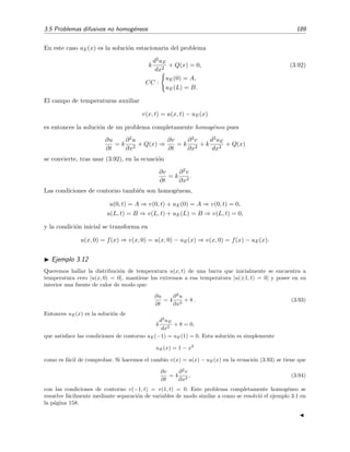 3.5 Problemas difusivos no homog´eneos 189
En este caso uE(x) es la soluci´on estacionaria del problema
k
d2uE
dx2
+ Q(x) = 0, (3.92)
CC :
uE(0) = A,
uE(L) = B.
El campo de temperaturas auxiliar
v(x, t) = u(x, t) − uE(x)
es entonces la soluci´on de un problema completamente homog´eneo pues
∂u
∂t
= k
∂2u
∂x2
+ Q(x) ⇒
∂v
∂t
= k
∂2v
∂x2
+ k
d2uE
dx2
+ Q(x)
se convierte, tras usar (3.92), en la ecuaci´on
∂v
∂t
= k
∂2v
∂x2
.
Las condiciones de contorno tambi´en son homog´eneas,
u(0, t) = A ⇒ v(0, t) + uE(0) = A ⇒ v(0, t) = 0,
u(L, t) = B ⇒ v(L, t) + uE(L) = B ⇒ v(L, t) = 0,
y la condici´on inicial se transforma en
u(x, 0) = f(x) ⇒ v(x, 0) = u(x, 0) − uE(x) ⇒ v(x, 0) = f(x) − uE(x).
Ejemplo 3.12
Queremos hallar la distribuci´on de temperatura u(x, t) de una barra que inicialmente se encuentra a
temperatura cero [u(x, 0) = 0], mantiene los extremos a esa temperatura [u(±1, t) = 0] y posee en su
interior una fuente de calor de modo que:
∂u
∂t
= 4
∂2
u
∂x2
+ 8 . (3.93)
Entonces uE(x) es la soluci´on de
4
d2
uE
dx2
+ 8 = 0,
que satisface las condiciones de contorno uE(−1) = uE(1) = 0. Esta soluci´on es simplemente
uE(x) = 1 − x2
como es f´acil de comprobar. Si hacemos el cambio v(x) = u(x) − uE(x) en la ecuaci´on (3.93) se tiene que
∂v
∂t
= 4
∂2
v
∂x2
, (3.94)
con las condiciones de contorno v(−1, t) = v(1, t) = 0. Este problema completamente homog´eneo se
resuelve f´acilmente mediante separaci´on de variables de modo similar a como se resolvi´o el ejemplo 3.1 en
la p´agina 158.
 