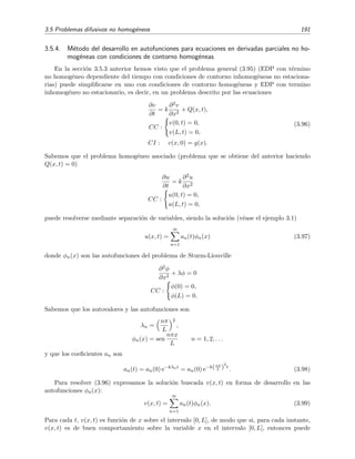 3.5 Problemas difusivos no homog´eneos 191
3.5.4. M´etodo del desarrollo en autofunciones para ecuaciones en derivadas parciales no ho-
mog´eneas con condiciones de contorno homog´eneas
En la secci´on 3.5.3 anterior hemos visto que el problema general (3.95) (EDP con t´ermino
no homog´eneo dependiente del tiempo con condiciones de contorno inhomog´eneas no estaciona-
rias) puede simpliﬁcarse en uno con condiciones de contorno homog´eneas y EDP con termino
inhomog´eneo no estacionario, es decir, en un problema descrito por las ecuaciones
∂v
∂t
= k
∂2v
∂x2
+ Q(x, t),
CC :
v(0, t) = 0,
v(L, t) = 0,
CI : v(x, 0) = g(x).
(3.96)
Sabemos que el problema homog´eneo asociado (problema que se obtiene del anterior haciendo
Q(x, t) = 0)
∂u
∂t
= k
∂2u
∂x2
CC :
u(0, t) = 0,
u(L, t) = 0,
puede resolverse mediante separaci´on de variables, siendo la soluci´on (v´ease el ejemplo 3.1)
u(x, t) =
∞
n=1
an(t)φn(x) (3.97)
donde φn(x) son las autofunciones del problema de Sturm-Liouville
∂2φ
∂x2
+ λφ = 0
CC :
φ(0) = 0,
φ(L) = 0.
Sabemos que los autovalores y las autofunciones son
λn =
nπ
L
2
,
φn(x) = sen
nπx
L
n = 1, 2, . . .
y que los coeﬁcientes an son
an(t) = an(0) e−kλnt
= an(0) e−k(nπ
L )
2
t
. (3.98)
Para resolver (3.96) expresamos la soluci´on buscada v(x, t) en forma de desarrollo en las
autofunciones φn(x):
v(x, t) =
∞
n=1
an(t)φn(x). (3.99)
Para cada t, v(x, t) es funci´on de x sobre el intervalo [0, L], de modo que si, para cada instante,
v(x, t) es de buen comportamiento sobre la variable x en el intervalo [0, L], entonces puede
 