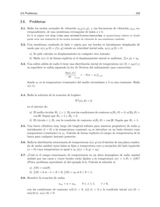 3.6 Problemas 193
3.6. Problemas
3.1. Halla los modos normales de vibraci´on unm(x, y), y sus frecuencias de vibraci´on ωnm co-
rrespondientes, de una membrana rectangular de lados a y b.
En la la p´agina web http://www.unex.es/eweb/fisteor/santos/mma se proporcionan enlaces en donde
puede verse una animaci´on de los modos normales de vibraci´on de una membrana cuadrada.
3.2. Una membrana cuadrada de lado π sujeta por sus bordes es inicialmente desplazada de
modo que u(x, y, 0) = f(x, y) siendo su velocidad inicial nula, ut(x, y, 0) = 0.
a) Se pide calcular su desplazamiento en cualquier otro instante.
b) Halla u(x, t) de forma expl´ıcita si el desplazamiento inicial es uniforme, f(x, y) = u0.
3.3. Una esfera s´olida de radio b tiene una distribuci´on inicial de temperatura u(r, 0) = u0(r) y
su superﬁcie se enfr´ıa siguiendo la ley de Newton del enfriamiento (por convecci´on)
∂u(r, t)
∂r r=b
= −h(u − u1)|r=b
donde u1 es la temperatura (constante) del medio circundante y h es una constante. Halla
u(r, t).
3.4. Halla la soluci´on de la ecuaci´on de Laplace
2
u(r, θ) = 0
en el interior de:
a) El anillo circular R1 ≤ r ≤ R2 con las condiciones de contorno u(R1, θ) = 0, u(R2, θ) =
cos 2θ. Sup´on que R1 = 1 y R2 = 2.
b) El c´ırculo r ≤ R1 con la condici´on de contorno u(R1, θ) = cos 2θ. Sup´on que R1 = 1.
3.5. Una barra cil´ındrica muy larga (de longitud inﬁnita para nuestros prop´ositos) de radio ρ
inicialmente (t = 0) a la temperatura constante u0 se introduce en un ba˜no t´ermico cuya
temperatura (constante) es u1. Calcula de forma expl´ıcita el campo de temperaturas de la
barra para cualquier instante posterior.
3.6. Halla la distribuci´on estacionaria de temperaturas u(x, y) en el interior de una placa cuadra-
da de ancho unidad cuyos lados se ﬁjan a temperatura cero a excepci´on del lado izquierdo
(x = 0) cuya temperatura es igual a u0 [u(x = 0, y) = u0].
3.7. ¿Cu´al es el campo estacionario de temperaturas en un disco homog´eneo de radio unidad
aislado por sus caras y cuyos bordes est´an ﬁjados a la temperatura u(r = 1, θ) = f(θ)?
(Pista: problema equivalente al del ejemplo 3.4). Calcula la soluci´on si:
a) f(θ) = cos(θ).
b) f(θ) = 0 si −π < θ < 0; f(θ) = u0 si 0 < θ < π.
3.8. Resuelve la ecuaci´on de ondas
uxx + u = utt, 0 ≤ x ≤ 1, t > 0,
con las condiciones de contorno u(0, t) = 0, u(1, t) = 0 y la condici´on inicial u(x, 0) =
sen(4πx), ut(x, 0) = 0.
 