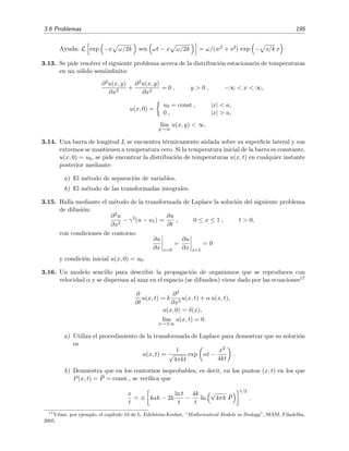 3.6 Problemas 195
Ayuda: L exp −x ω/2k sen ωt − x ω/2k = ω/(w2 + s2) exp − s/k x
3.13. Se pide resolver el siguiente problema acerca de la distribuci´on estacionaria de temperaturas
en un s´olido semiinﬁnito:
∂2u(x, y)
∂x2
+
∂2u(x, y)
∂x2
= 0 , y > 0 , −∞ < x < ∞,
u(x, 0) =
u0 = const , |x| < a,
0 , |x| > a,
l´ım
y→∞
u(x, y) < ∞.
3.14. Una barra de longitud L se encuentra t´ermicamente aislada sobre su superﬁcie lateral y sus
extremos se mantienen a temperatura cero. Si la temperatura inicial de la barra es constante,
u(x, 0) = u0, se pide encontrar la distribuci´on de temperaturas u(x, t) en cualquier instante
posterior mediante:
a) El m´etodo de separaci´on de variables.
b) El m´etodo de las transformadas integrales.
3.15. Halla mediante el m´etodo de la transformada de Laplace la soluci´on del siguiente problema
de difusi´on:
∂2u
∂x2
− γ2
(u − u1) =
∂u
∂t
, 0 ≤ x ≤ 1 , t > 0,
con condiciones de contorno
∂u
∂x x=0
=
∂u
∂x x=1
= 0
y condici´on inicial u(x, 0) = u0.
3.16. Un modelo sencillo para describir la propagaci´on de organismos que se reproducen con
velocidad α y se dispersan al azar en el espacio (se difunden) viene dado por las ecuaciones17
∂
∂t
u(x, t) = k
∂2
∂x2
u(x, t) + α u(x, t),
u(x, 0) = δ(x),
l´ım
x→±∞
u(x, t) = 0.
a) Utiliza el procedimiento de la transformada de Laplace para demostrar que su soluci´on
es
u(x, t) =
1
√
4πkt
exp αt −
x2
4kt
.
b) Demuestra que en los contornos isoprobables, es decir, en los puntos (x, t) en los que
P(x, t) = ¯P = const., se veriﬁca que
x
t
= ± 4αk − 2k
ln t
t
−
4k
t
ln
√
4πk ¯P
1/2
.
17
V´ease, por ejemplo, el cap´ıtulo 10 de L. Edelstein-Keshet, “Mathematical Models in Biology”, SIAM, Filadelﬁa,
2005.
 