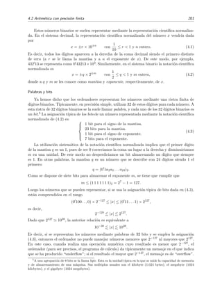 4.2 Aritm´etica con precisi´on ﬁnita 201
Estos n´umeros binarios se suelen representar mediante la representaci´on cient´ıﬁca normaliza-
da. En el sistema decimal, la representaci´on cient´ıﬁca normalizada del n´umero x vendr´ıa dada
por
x = ±r × 10±n
con
1
10
≤ r < 1 y n entero. (4.1)
Es decir, todos los d´ıgitos aparecen a la derecha de la coma decimal siendo el primero distinto
de cero (a r se le llama la mantisa y a n el exponente de x). De este modo, por ejemplo,
432 13 se representa como 0 43213×103. Similarmente, en el sistema binario la notaci´on cient´ıﬁca
normalizada es
x = ±q × 2±m
con
1
2
≤ q < 1 y m entero, (4.2)
donde a q y m se les conoce como mantisa y exponente, respectivamente, de x.
Palabras y bits
Ya hemos dicho que los ordenadores representan los n´umeros mediante una ristra ﬁnita de
d´ıgitos binarios. T´ıpicamente, en precisi´on simple, utilizan 32 de estos d´ıgitos para cada n´umero. A
esta ristra de 32 d´ıgitos binarios se la suele llamar palabra, y cada uno de los 32 d´ıgitos binarios es
un bit.5 La asignaci´on t´ıpica de los bits de un n´umero representado mediante la notaci´on cient´ıﬁca
normalizada de (4.2) es: 


1 bit para el signo de la mantisa.
23 bits para la mantisa.
1 bit para el signo de exponente.
7 bits para el exponente.
(4.3)
La utilizaci´on sistem´atica de la notaci´on cient´ıﬁca normalizada implica que el primer d´ıgito
de la mantisa q es un 1, pues de ser 0 correr´ıamos la coma un lugar a la derecha y disminuir´ıamos
m en una unidad. De este modo no desperdiciamos un bit almacenando un d´ıgito que siempre
es 1. En otras palabras, la mantisa q es un n´umero que se describe con 24 d´ıgitos siendo 1 el
primero:
q = (0 1a2a3 . . . a24)2.
Como se dispone de siete bits para almacenar el exponente m, se tiene que cumplir que
m ≤ (1 1 1 1 1 1 1)2 = 27
− 1 = 127.
Luego los n´umeros que se pueden representar, si se usa la asignaci´on t´ıpica de bits dada en (4.3),
est´an comprendidos en el rango
(0 100 . . . 0) × 2−127
≤ |x| ≤ (0 11 . . . 1) × 2127
,
es decir,
2−128
|x| 2127
.
Dado que 2127 1038, la anterior relaci´on es equivalente a
10−38
|x| 1038
.
Es decir, si se representan los n´umeros mediante palabras de 32 bits y se emplea la asignaci´on
(4.3), entonces el ordenador no puede manejar n´umeros menores que 2−127 ni mayores que 2127.
En este caso, cuando realiza una operaci´on num´erica cuyo resultado es menor que 2−127, el
ordenador (para ser precisos, el programa de c´alculo) da t´ıpicamente un mensaje en el que indica
que se ha producido “underﬂow”; si el resultado el mayor que 2−127, el mensaje es de “overﬂow”.
5
A una agrupaci´on de 8 bits se la llama byte. Esta es la unidad t´ıpica en la que se mide la capacidad de memoria
y de almacenamiento de una m´aquina. Sus m´ultiplos usuales son el kilobyte (1.024 bytes), el megabyte (1024
kilobytes), y el gigabyte (1024 megabytes).
 