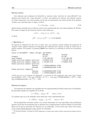 202 M´etodos num´ericos
N´umeros enteros
Los n´umeros que acabamos de describir se conocen como n´umeros de coma ﬂotante6: son
n´umeros que tienen una “coma decimal”, es decir, son n´umeros no enteros. Los n´umero enteros
no tienen exponente, son todo mantisa, por lo que se representan con todos los bits de la palabra
excepto uno reservado para el signo, es decir,
n = (±a1a2a3 . . . a31)2 , (4.4)
donde hemos asumido que el n´umero entero est´a representado por una ´unica palabra de 32 bits.
Por tanto el rango de los n´umeros enteros viene dado por
−(1 1 1 . . . 1 1)2 ≤ n ≤ +(1 1 1 . . . 1)2,
es decir,
−(231
− 1) ≤ n ≤ 231
− 1 = 2 147 483 647.
Ejercicio 4.1
El esquema de asignaci´on de bits (4.3) es t´ıpico, pero, por supuesto, quienes dise˜nan los programas de
c´omputo suelen emplear esquemas de asignaci´on m´as reﬁnados para mejorar el rango de valores que se
pueden emplear. Por ejemplo, el programa QBASIC nos informa en su pantalla de ayuda de los siguientes
l´ımites:
Limits to QuickBASIC - Names, Strings, and Numbers
Maximum Minimum
Integers 32,767 -32,768
Long Integers 2,147,483,647 -2,147,483,648
Single precision numbers (positive) 3.402823 E+38 1.401298 E-45
Single precision numbers (negative) -1.401298 E-45 -3.402823 E+38
Double precision numbers (positive)
Maximum: 1.797693134862315 D+308
Minimum: 4.940656458412465 D-324
Double precision (negative)
Maximum: -4.940656458412465 D-324
Minimum: -1.797693134862315 D+308
¿Cu´al crees que es el esquema de asignaci´on y el numero de bits empleados para cada caso? Ayuda:
log2 3 402823 × 1038
= 128, log2 1 401298 × 10−45
= −149, log2 1 797693134862315 × 10308
= 1024,
log2 4 940656458412465 × 10−324
= −1074.
N´umeros de m´aquina
Los n´umeros de m´aquina son aquellos que son representados de forma exacta por el ordenador.
En precisi´on simple son aquellos de la forma
x = (0 1a2 . . . a24)2 × 2m
con ai = 0, 1.
Un n´umero que no es de m´aquina ser´ıa aquel que viene representado por
x = (0 1a2 . . . a24a25 . . .)2 × 2m
con ai = 0, 1.
En las siguientes secciones vamos a ver varias situaciones (no tan especiales como podr´ıamos
pensar) en las que los resultados que se obtienen son completamente err´oneos debido a la precisi´on
ﬁnita con la que se procesan los n´umeros en un ordenador. A los errores que tienen esta causa,
se les conoce habitualmente como errores de redondeo.
6
O de punto ﬂotante, si usamos al modo anglosaj´on un punto para indicar donde comienzan los d´ıgitos fraccio-
narios
 