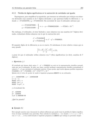 4.2 Aritm´etica con precisi´on ﬁnita 203
4.2.2. P´erdida de d´ıgitos signiﬁcativos en la sustracci´on de cantidades casi iguales
Supongamos, para simpliﬁcar la exposici´on, que tenemos un ordenador que trabaja con n´ume-
ros decimales cuya mantisa es de 7 d´ıgitos decimales y que queremos hallar la diferencia x − y
donde x = 0 123456789 y y = 0 123454444. Sin necesidad de usar el ordenador sabemos que
x = 0 12345678900 · · ·
y = 0 12345444400 · · ·
⇒ x − y = 0 00000234500 · · · = 0 2345 × 10−5
.
Sin embargo, el ordenador, al estar limitado a usar n´umeros con una mantisa de 7 d´ıgitos deci-
males, redondear´a dichos n´umeros con lo que la sustracci´on ser´a
x = 0 1234568
y = 0 1234544
⇒ x − y = 0 0000024.
El segundo d´ıgito de la diferencia ya no es exacto. Si calculamos el error relativo vemos que es
muy grande
(x − y) − (x − y )
x − y
2 %,
a pesar de que el ordenador utiliza n´umeros con 7 cifras signiﬁcativas (es decir, mantisa de 7
d´ıgitos).
Ejercicio 4.2
El resultado que hemos dado antes x − y = 0 0000024 no est´a en la representaci´on cient´ıﬁca normali-
zada que usa el ordenador. Se pide, por tanto, escribir mediante representaci´on cient´ıﬁca normalizada el
n´umero x − y que calcular´ıa el ordenador anterior. Como ayuda, aqu´ı ten´eis algunas posibles respuestas:
0 2400000 × 10−5
, 0 2450000 × 10−5
, 0 24????? × 10−5
Quiz´as esto te sirva de ayuda: he usado el siguiente programa QBASIC en un ordenador,
x = .123456789#: y = .123454444#
r = x - y
PRINT "x="; x
PRINT "y="; y
PRINT "x-y="; r
y el resultado fue
x= .1234568
y= .1234544
x-y= 2.346933E-06
¿Qu´e ha pasado?
Ejemplo 4.1
Este ejemplo muestra muy claramente la nefasta inﬂuencia que puede tener la p´erdida de d´ıgitos signiﬁca-
tivos al restar cantidades muy parecidas. Para calcular la cantidad (x − 1)/ donde x = 1 + y = 10−n
,
con n = 1, 2, . . ., se ha confeccionado el siguiente programa en QBASIC que trabaja en precisi´on simple:
 