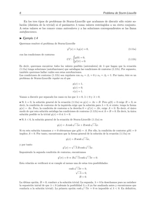 6 Problema de Sturm-Liouville
En los tres tipos de problemas de Sturm-Liouville que acabamos de discutir s´olo existe so-
luci´on (distinta de la trivial) si el par´ametro λ toma valores restringidos a un cierto conjunto.
A estos valores se los conoce como autovalores y a las soluciones correspondientes se las llama
autofunciones.
Ejemplo 1.4
Queremos resolver el problema de Sturm-Liouville
y (x) + λ y(x) = 0, (1.11a)
con las condiciones de contorno
CC :
y(0) = 0,
y (π) = 0.
(1.11b)
Es decir, queremos encontrar todos los valores posibles (autovalores) de λ que hagan que la ecuaci´on
(1.11a) tenga soluciones (autofunciones) que satisfagan las condiciones de contorno (1.11b). Por supuesto,
tambi´en queremos hallar cu´ales son estas autofunciones.
Las condiciones de contorno (1.11b) son regulares con α2 = β1 = 0 y α1 = β2 = 1. Por tanto, ´este es un
problema de Sturm-Liouville regular en el que
p(x) = 1,
q(x) = 0,
r(x) = 1.
Vamos a discutir por separado los casos en los que λ = 0, λ < 0 y λ > 0.
• Si λ = 0, la soluci´on general de la ecuaci´on (1.11a) es y(x) = Ax + B. Pero y(0) = 0 exige B = 0, es
decir, la condici´on de contorno de la izquierda exige que la soluci´on para λ = 0, si existe, tenga la forma
y(x) = Ax. Pero, la condici´on de contorno a la derecha 0 = y (π) = Aπ, exige A = 0. Es decir, el ´unico
modo de que esta soluci´on satisfaga las condiciones de contorno (1.11b) es si A = B = 0. Es decir, la ´unica
soluci´on posible es la trivial y(x) = 0 si λ = 0.
• Si λ < 0, la soluci´on general de la ecuaci´on de Sturm-Liouville (1.11a) es
y(x) = A cosh
√
−λx + B senh
√
−λx.
Si en esta soluci´on tomamos x = 0 obtenemos que y(0) = A. Por ello, la condici´on de contorno y(0) = 0
implica A = 0. Por tanto, encontramos que la forma general de la soluci´on de la ecuaci´on (1.11a) es
y(x) = B senh
√
−λx,
y por tanto
y (x) =
√
−λ B cosh
√
−λx.
Imponiendo la segunda condici´on de contorno, encontramos
y (π) = 0 ⇒ B
√
−λ cosh
√
−λπ = 0.
Esta relaci´on se veriﬁcar´a si se cumple al menos una de estas tres posibilidades:
cosh
√
−λπ = 0,
√
−λ = 0,
B = 0.
La ´ultima opci´on, B = 0, conduce a la soluci´on trivial. La segunda, λ = 0 la desechamos pues no satisface
la suposici´on inicial de que λ < 0 (adem´as la posibilidad λ = 0 ya fue analizada antes y encontramos que
conduc´ıa a la soluci´on trivial). La primera opci´on cosh
√
−λπ = 0 es imposible si λ < 0. En deﬁnitiva,
 