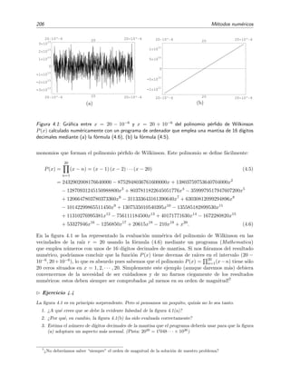 206 M´etodos num´ericos
20 10^ 6 20 20 10^ 6
-3 10
13
-2 10
13
-1 10
13
0
1 10
13
2 10
13
3 10
13
20 10^ 6 20 20 10^ 6
(a)
20 10^ 6 20 20 10^ 6
-1 10
11
-5 10
10
0
5 10
10
1 10
11
20 10^ 6 20 20 10^ 6
(b)
Figura 4.1: Gr´aﬁca entre x = 20 − 10−6 y x = 20 + 10−6 del polinomio p´erﬁdo de Wilkinson
P(x) calculado num´ericamente con un programa de ordenador que emplea una mantisa de 16 d´ıgitos
decimales mediante (a) la f´ormula (4.6), (b) la f´ormula (4.5).
monomios que forman el polinomio p´erﬁdo de Wilkinson. Este polinomio se deﬁne f´acilmente:
P(x) =
20
n=1
(x − n) = (x − 1) (x − 2) · · · (x − 20) (4.5)
= 2432902008176640000 − 8752948036761600000x + 13803759753640704000x2
− 12870931245150988800x3
+ 8037811822645051776x4
− 3599979517947607200x5
+ 1206647803780373360x6
− 311333643161390640x7
+ 63030812099294896x8
− 10142299865511450x9
+ 1307535010540395x10
− 135585182899530x11
+ 11310276995381x12
− 756111184500x13
+ 40171771630x14
− 1672280820x15
+ 53327946x16
− 1256850x17
+ 20615x18
− 210x19
+ x20
. (4.6)
En la ﬁgura 4.1 se ha representado la evaluaci´on num´erica del polinomio de Wilkinson en las
vecindades de la ra´ız r = 20 usando la f´ormula (4.6) mediante un programa (Mathematica)
que emplea n´umeros con unos de 16 d´ıgitos decimales de mantisa. Si nos ﬁ´aramos del resultado
num´erico, podr´ıamos concluir que la funci´on P(x) tiene decenas de ra´ıces en el intervalo (20 −
10−6, 20+10−6), lo que es absurdo pues sabemos que el polinomio P(x) = 20
n=1(x−n) tiene s´olo
20 ceros situados en x = 1, 2, · · · , 20. Simplemente este ejemplo (aunque daremos m´as) debiera
convencernos de la necesidad de ser cuidadosos y de no ﬁarnos ciegamente de los resultados
num´ericos: estos deben siempre ser comprobados ¡al menos en su orden de magnitud!7
Ejercicio 4.4
La ﬁgura 4.1 es en principio sorprendente. Pero si pensamos un poquito, quiz´as no lo sea tanto.
1. ¿A qu´e crees que se debe la evidente falsedad de la ﬁgura 4.1(a)?
2. ¿Por qu´e, en cambio, la ﬁgura 4.1(b) ha sido evaluada correctamente?
3. Estima el n´umero de d´ıgitos decimales de la mantisa que el programa deber´ıa usar para que la ﬁgura
(a) adoptara un aspecto m´as normal. (Pista: 2020
= 1 048 · · · × 1026
)
7
¿No deber´ıamos saber “siempre” el orden de magnitud de la soluci´on de nuestro problema?
 