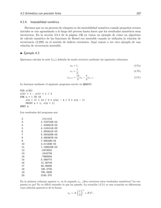 4.2 Aritm´etica con precisi´on ﬁnita 207
4.2.4. Inestabilidad num´erica
Decimos que en un proceso de c´omputo se da inestabilidad num´erica cuando peque˜nos errores
iniciales se van agrandando a lo largo del proceso hasta hacer que los resultados num´ericos sean
incorrectos. En la secci´on 2.8.4 de la p´agina 136 ya vimos un ejemplo de c´omo un algoritmo
de c´alculo num´erico de las funciones de Bessel era inestable cuando se utilizaba la relaci´on de
recurrencia (2.209) en el sentido de ´ındices crecientes. Aqu´ı vamos a ver otro ejemplo de una
relaci´on de recurrencia inestable.
Ejemplo 4.3
Queremos calcular la serie {xn} deﬁnida de modo recursivo mediante las siguientes relaciones:
x0 = 1, (4.7a)
x1 =
1
3
, (4.7b)
xn+1 =
13
3
xn −
4
3
xn−1. (4.7c)
Lo haremos mediante el siguiente programa escrito en QBASIC:
DIM x(30)
x(0) = 1 : x(1) = 1 / 3
FOR n = 1 TO 19
x(n + 1) = 13 / 3 * x(n) - 4 / 3 * x(n - 1)
PRINT n + 1, x(n + 1)
NEXT n
Los resultados del programa son:
2 .1111112
3 3.703722E-02
4 1.234641E-02
5 4.118151E-03
6 1.383441E-03
7 5.040426E-04
8 3.395967E-04
9 7.99529E-04
10 3.01183E-03
11 1.198523E-02
12 .0479202
13 .1916739
14 .7666934
15 3.066773
16 12.26709
17 49.06836
18 196.2735
19 785.0938
20 3140.375
En la primera columna aparece n, en la segunda xn. ¿Son correctos estos resultados num´ericos? La res-
puesta es ¡no! No es dif´ıcil entender lo que ha pasado. La ecuaci´on (4.7c) es una ecuaci´on en diferencias
cuya soluci´on general es de la forma
xn = A
1
3
n
+ B 4n
,
 