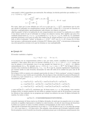 208 M´etodos num´ericos
como puede (y debe) comprobarse por sustituci´on. Sin embargo, la soluci´on particular que satisface x0 = 1
y x1 = 1/3 es xn = 1
3
n
, pues
x0 = A
1
3
0
+ B40
= A + B = 1
x1 =
A
3
+ 4B =
1
3



⇒ A = 1, B = 0 c.q.d.
Por tanto, dado que la serie deﬁnida por (4.7) no es m´as que {xn = 1
3
n
}, descubrimos que la serie
que calcul´o el ordenador era completamente err´onea. De hecho, a partir de n = 8 la serie se convert´ıa en
creciente, cuadruplic´andose aproximadamente cada t´ermino con respecto al anterior.
¿Qu´e ha pasado? ¿Cu´al es la explicaci´on de este comportamiento tan extra˜no? La explicaci´on no es dif´ıcil
si nos damos cuenta de que el ordenador no trabaja con n´umeros exactos. Esto signiﬁca que para ´el la
condici´on inicial exacta x0 = 1 y x1 = 1
3 es realmente x0 = 1 + δ0 y x1 = 1
3 + δ1, siendo δ0 y δ1 cantidades
peque˜nas (pr´oximas a cero) pero no nulas. Esto implica que B, aunque pr´oximo a cero, no es estrictamente
nulo, es decir el ordenador “utiliza” la f´ormula xn = A 1
3
n
+ B 4n
con A 1 y B 0 pero B = 0. Esto
hace que para n suﬁcientemente grande, el t´ermino B 4n
domine sobre A 1
3
n
y encontremos err´oneamente
una serie geom´etrica creciente en la que los t´erminos se van cuadruplicando.
Ejemplo 4.4
El iterador cuadr´atico o log´ıstico
xn+1 = 4xn(1 − xn), 0 < x0 < 1,
es un proceso con un comportamiento ca´otico y que, por tanto, tiende a ampliﬁcar los errores (“efecto
mariposa”). Esto quiere decir que si el proceso comienza en x0 = x0 + con 0 < 1, resulta que
tras un n´umero m de iteraciones (con m no muy grande) los valores de xn+1 = 4xn(1 − xn) diﬁeren
sustancialmente de xn. Por ejemplo, sea x0 = 1/3 y x0 = x0 + con = 10−10
. En la ﬁgura 4.2(a) se
muestra c´omo evoluciona la diferencia En = |xn − xn|. Se ve que En aumenta r´apidamente (duplic´andose
por t´ermino medio en cada iteraci´on) alcanzando un valor del orden de la unidad tras poco m´as de 30
iteraciones.
En la ﬁgura 4.2(b) se muestra otro ejemplo espectacular de c´omo el “efecto mariposa” arruina el computo
de una ´orbita {xn} que tendr´ıa que ser peri´odica. En esta ﬁgura se han calculado los primeros 80 puntos de
la ´orbita {xn} que comenz´o en x0 = sen2
(π/7). Es f´acil darse cuenta que esta ´orbita debiera ser peri´odica
con periodo tres pues:
x1 = 4 sen2
(π/7) 1 − sen2
(π/7) = 4 sen2
(π/7) cos2
(π/7) = sen2
(2π/7) ,
x2 = 4 sen2
(2π/7) 1 − sen2
(2π/7) = 4 sen2
(2π/7) cos2
(2π/7) = sen2
(4π/7) ,
x3 = 4 sen2
(4π/7) 1 − sen2
(4π/7) = 4 sen2
(4π/7) cos2
(4π/7) = sen2
(8π/7) ,
y como sen2
(8π/7) = sen2
(π/7), concluimos que, de forma exacta, x3 = x0. Sin embargo, como muestra
la ﬁgura 4.2(b), el c´alculo num´erico de esta ´orbita se malogra tras poco m´as de 50 iteraciones a pesar que
los c´alculos se han realizado con un programa que trabaja con n´umeros con unos 16 d´ıgitos decimales de
mantisa. La raz´on es clara:
sen2
(8π/7) = 0 188255099070633234737497557997880 . . .
no puede expresarse de forma exacta con 16 d´ıgitos decimales, de modo que ese peque˜no error en su repre-
sentaci´on se ampliﬁca (t´ıpicamente se duplica) en cada iteraci´on y al cabo de unas decenas de iteraciones
la ´orbita no se parece en nada a la ´orbita aut´entica correspondiente al valor exacto sen2
(8π/7).
¿Qu´e sucede si repetimos esta experiencia con el valor x0 = 3/4? Es f´acil ver que x0 es un punto ﬁjo porque
x1 = 3/4, y por tanto xn = 3/4 para todo n. Sin embargo, como sabemos que el iterador cuadr´atico ampli-
ﬁca los peque˜nos errores iteraci´on tras iteraci´on, podr´ıamos pensar que si calcul´aramos num´ericamente esta
 