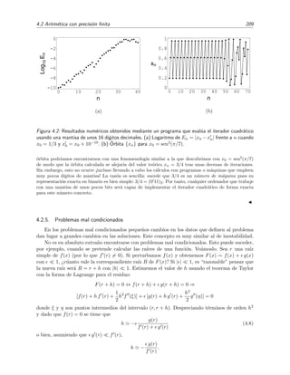 4.2 Aritm´etica con precisi´on ﬁnita 209
0 10 20 30 40
n
-10
-8
-6
-4
-2
0
Log10En
(a)
0 10 20 30 40 50 60 70
n
0
0.2
0.4
0.6
0.8
1
xn
(b)
Figura 4.2: Resultados num´ericos obtenidos mediante un programa que eval´ua el iterador cuadr´atico
usando una mantisa de unos 16 d´ıgitos decimales. (a) Logaritmo de En = |xn −xn| frente a n cuando
x0 = 1/3 y x0 = x0 + 10−10. (b) ´Orbita {xn} para x0 = sen2(π/7).
´orbita podr´ıamos encontrarnos con una fenomenolog´ıa similar a la que descubrimos con x0 = sen2
(π/7)
de modo que la ´orbita calculada se alejar´ıa del valor te´orico xn = 3/4 tras unas decenas de iteraciones.
Sin embargo, esto no ocurre ¡incluso llevando a cabo los c´alculos con programas o m´aquinas que empleen
muy pocos d´ıgitos de mantisa! La raz´on es sencilla: sucede que 3/4 es un n´umero de m´aquina pues su
representaci´on exacta en binario es bien simple: 3/4 = (0 11)2. Por tanto, cualquier ordenador que trabaje
con una mantisa de unos pocos bits ser´a capaz de implementar el iterador cuadr´atico de forma exacta
para este n´umero concreto.
4.2.5. Problemas mal condicionados
En los problemas mal condicionados peque˜nos cambios en los datos que deﬁnen al problema
dan lugar a grandes cambios en las soluciones. Este concepto es muy similar al de inestabilidad.
No es en absoluto extra˜no encontrarse con problemas mal condicionados. Esto puede suceder,
por ejemplo, cuando se pretende calcular las ra´ıces de una funci´on. Ve´amoslo. Sea r una ra´ız
simple de f(x) (por lo que f (r) = 0). Si perturbamos f(x) y obtenemos F(x) = f(x) + g(x)
con 1, ¿c´uanto vale la correspondiente ra´ız R de F(x)? Si | | 1, es “razonable” pensar que
la nueva ra´ız ser´a R = r + h con |h| 1. Estimemos el valor de h usando el teorema de Taylor
con la forma de Lagrange para el residuo:
F(r + h) = 0 ⇔ f(r + h) + g(r + h) = 0 ⇒
[f(r) + h f (r) +
1
2
h2
f (ξ)] + [g(r) + h g (r) +
h2
2
g (η)] = 0
donde ξ y η son puntos intermedios del intervalo (r, r + h). Despreciando t´erminos de orden h2
y dado que f(r) = 0 se tiene que
h −
g(r)
f (r) + g (r)
(4.8)
o bien, asumiendo que g (r) f (r),
h −
g(r)
f (r)
.
 