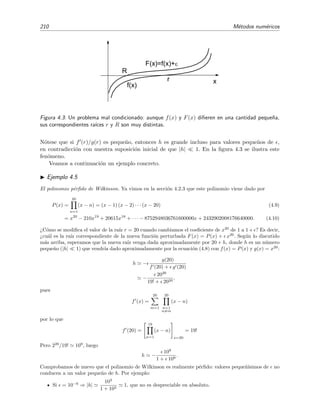 210 M´etodos num´ericos
r
R
F(x)=f(x)+
f(x)
x
Figura 4.3: Un problema mal condicionado: aunque f(x) y F(x) diﬁeren en una cantidad peque˜na,
sus correspondientes ra´ıces r y R son muy distintas.
N´otese que si f (r)/g(r) es peque˜no, entonces h es grande incluso para valores peque˜nos de ,
en contradicci´on con nuestra suposici´on inicial de que |h| 1. En la ﬁgura 4.3 se ilustra este
fen´omeno.
Veamos a continuaci´on un ejemplo concreto.
Ejemplo 4.5
El polinomio p´erﬁdo de Wilkinson. Ya vimos en la secci´on 4.2.3 que este polinomio viene dado por
P(x) =
20
n=1
(x − n) = (x − 1) (x − 2) · · · (x − 20) (4.9)
= x20
− 210x19
+ 20615x18
+ · · · − 8752948036761600000x + 2432902008176640000. (4.10)
¿C´omo se modiﬁca el valor de la ra´ız r = 20 cuando cambiamos el coeﬁciente de x20
de 1 a 1+ ? Es decir,
¿cu´al es la ra´ız correspondiente de la nueva funci´on perturbada F(x) = P(x) + x20
. Seg´un lo discutido
m´as arriba, esperamos que la nueva ra´ız venga dada aproximadamente por 20 + h, donde h es un n´umero
peque˜no (|h| 1) que vendr´ıa dado aproximadamente por la ecuaci´on (4.8) con f(x) = P(x) y g(x) = x20
:
h −
g(20)
f (20) + g (20)
−
2020
19! + 2020
,
pues
f (x) =
20
m=1
20
n=1
n=m
(x − n)
por lo que
f (20) =
19
n=1
(x − n)
x=20
= 19!
Pero 220
/19! 109
, luego
h −
109
1 + 109
.
Comprobamos de nuevo que el polinomio de Wilkinson es realmente p´erﬁdo: valores peque˜n´ısimos de no
conducen a un valor peque˜no de h. Por ejemplo:
Si = 10−6
⇒ |h|
103
1 + 103
1, que no es despreciable en absoluto.
 