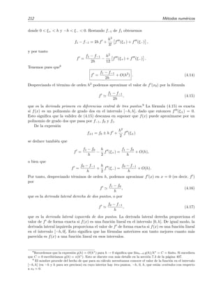 212 M´etodos num´ericos
donde 0 < ξ+ < h y −h < ξ− < 0. Restando f−1 de f1 obtenemos
f1 − f−1 = 2h f +
h3
3!
f (ξ+) + f (ξ−) ,
y por tanto
f =
f1 − f−1
2h
−
h2
12
f (ξ+) + f (ξ−) .
Tenemos pues que8
f =
f1 − f−1
2h
+ O(h2
) . (4.14)
Despreciando el t´ermino de orden h2 podemos aproximar el valor de f (x0) por la f´ormula
f
f1 − f−1
2h
, (4.15)
que es la derivada primera en diferencias central de tres puntos.9 La f´ormula (4.15) es exacta
si f(x) es un polinomio de grado dos en el intervalo [−h, h], dado que entonces f (ξ±) = 0.
Esto signiﬁca que la validez de (4.15) descansa en suponer que f(x) puede aproximarse por un
polinomio de grado dos que pasa por f−1, f0 y f1.
De la expresi´on
f±1 = f0 ± h f +
h2
2
f (ξ±)
se deduce tambi´en que
f =
f1 − f0
h
−
h
2
f (ξ+) =
f1 − f0
h
+ O(h),
o bien que
f =
f0 − f−1
h
+
h
2
f (ξ−) =
f0 − f−1
h
+ O(h).
Por tanto, despreciando t´erminos de orden h, podemos aproximar f (x) en x = 0 (es decir, f )
por
f
f1 − f0
h
, (4.16)
que es la derivada lateral derecha de dos puntos, o por
f
f0 − f−1
h
, (4.17)
que es la derivada lateral izquierda de dos puntos. La derivada lateral derecha proporciona el
valor de f de forma exacta si f(x) es una funci´on lineal en el intervalo [0, h]. De igual modo, la
derivada lateral izquierda proporciona el valor de f de forma exacta si f(x) es una funci´on lineal
en el intervalo [−h, 0]. Esto signiﬁca que las f´ormulas anteriores son tanto mejores cuanto m´as
parecida es f(x) a una funci´on lineal en esos intervalos.
8
Recordemos que la expresi´on g(h) = O(hn
) para h → 0 signiﬁca que l´ımh→0 g(h)/hn
= C = ﬁnito. Si sucediera
que C = 0 escribir´ıamos g(h) = o(hn
). Esto se discute con m´as detalle en la secci´on 7.3 de la p´agina 407.
9
El nombre procede del hecho de que para su c´alculo necesitamos conocer el valor de la funci´on en el intervalo
[−h, h] (en −h y h para ser precisos) en cuyo interior hay tres puntos, −h, 0, h, que est´an centrados con respecto
a x0 = 0.
 