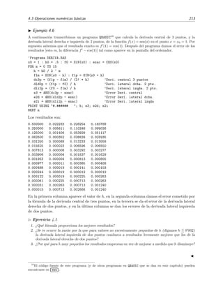4.3 Operaciones num´ericas b´asicas 213
Ejemplo 4.6
A continuaci´on transcribimos un programa QBASIC10
que calcula la derivada central de 3 puntos, y la
derivada lateral derecha e izquierda de 2 puntos, de la funci´on f(x) = sen(x) en el punto x = x0 = 1. Por
supuesto sabemos que el resultado exacto es f (1) = cos(1). Despu´es del programa damos el error de los
resultados [esto es, la diferencia f − cos(1)] tal como aparece en la pantalla del ordenador.
’Programa DERIVA.BAS
x0 = 1 : h0 = .5 : f0 = SIN(x0) : exac = COS(x0)
FOR m = 0 TO 15
h = h0 / 2 ^ m
f1m = SIN(x0 - h) : f1p = SIN(x0 + h)
dc3p = (f1p - f1m) / (2! * h) ’Deri. central 3 puntos
dld2p = (f1p - f0) / h ’Deri. lateral dcha. 2 pts.
dli2p = (f0 - f1m) / h ’Deri. lateral izqda. 2 pts.
e3 = ABS(dc3p - exac) ’Error Deri. central
e2d = ABS(dld2p - exac) ’Error Deri. lateral dcha.
e2i = ABS(dli2p - exac) ’Error Deri. lateral izqda
PRINT USING "#.###### "; h; e3; e2d; e2i
NEXT m
Los resultados son:
0.500000 0.022233 0.228254 0.183789
0.250000 0.005611 0.110248 0.099026
0.125000 0.001406 0.053929 0.051117
0.062500 0.000352 0.026639 0.025935
0.031250 0.000088 0.013233 0.013058
0.015625 0.000023 0.006596 0.006550
0.007813 0.000008 0.003292 0.003277
0.003906 0.000004 0.001637 0.001629
0.001953 0.000004 0.000813 0.000805
0.000977 0.000011 0.000385 0.000408
0.000488 0.000019 0.000141 0.000103
0.000244 0.000019 0.000019 0.000019
0.000122 0.000019 0.000225 0.000263
0.000061 0.000225 0.000713 0.000263
0.000031 0.000263 0.000713 0.001240
0.000015 0.000713 0.002666 0.001240
En la primera columna aparece el valor de h, en la segunda columna damos el error cometido por
la f´ormula de la derivada central de tres puntos, en la tercera se da el error de la derivada lateral
derecha de dos puntos, y en la ´ultima columna se dan los errores de la derivada lateral izquierda
de dos puntos.
Ejercicio 4.5
1. ¿Qu´e f´ormula proporciona los mejores resultados?
2. ¿Se te ocurre la raz´on por la que para valores no excesivamente peque˜nos de h (digamos h 0 002)
la derivada lateral izquierda de dos puntos conduzca a resultados levemente mejores que los de la
derivada lateral derecha de dos puntos?
3. ¿Por qu´e para h muy peque˜nos los resultados empeoran en vez de mejorar a medida que h disminuye?
10
El c´odigo fuente de este programa (y de otros programas en QBASIC que se dan en este cap´ıtulo) pueden
encontrarse en
£
¢
 
¡www .
 